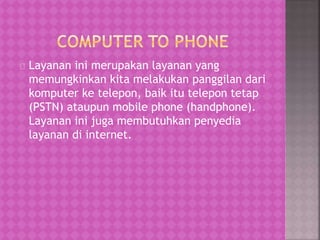 Layanan ini merupakan layanan yang 
memungkinkan kita melakukan panggilan dari 
komputer ke telepon, baik itu telepon tetap 
(PSTN) ataupun mobile phone (handphone). 
Layanan ini juga membutuhkan penyedia 
layanan di internet. 
 
