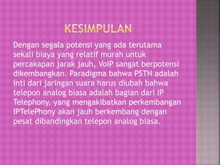 Dengan segala potensi yang ada terutama 
sekali biaya yang relatif murah untuk 
percakapan jarak jauh, VoIP sangat berpotensi 
dikembangkan. Paradigma bahwa PSTN adalah 
inti dari jaringan suara harus diubah bahwa 
telepon analog biasa adalah bagian dari IP 
Telephony, yang mengakibatkan perkembangan 
IPTelePhony akan jauh berkembang dengan 
pesat dibandingkan telepon analog biasa. 
 