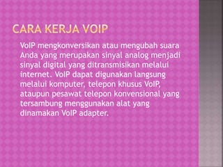 VoIP mengkonversikan atau mengubah suara 
Anda yang merupakan sinyal analog menjadi 
sinyal digital yang ditransmisikan melalui 
internet. VoIP dapat digunakan langsung 
melalui komputer, telepon khusus VoIP, 
ataupun pesawat telepon konvensional yang 
tersambung menggunakan alat yang 
dinamakan VoIP adapter. 
 