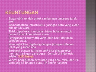 Biaya lebih rendah untuk sambungan langsung jarak 
jauh 
Memanfaatkan infrastruktur jaringan data yang sudah 
ada untuk suara. 
Tidak diperlukan tambahan biaya bulanan untuk 
penambahan komunikasi suara. 
Penggunaan bandwidth yang lebih kecil daripada 
telepon biasa. 
Memungkinkan digabung dengan jaringan telepon 
lokal yang sudah ada 
Berbagai bentuk jaringan VoIP bisa digabungkan 
menjadi jaringan yang besar. Contoh di Indonesia 
adalah VoIP Rakyat. 
Variasi penggunaan peralatan yang ada, misal dari PC 
sambung ke telepon biasa, IP phone handset 
 