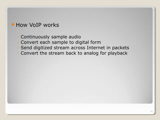 How VoIP works
◦ Continuously sample audio
◦ Convert each sample to digital form
◦ Send digitized stream across Internet in packets
◦ Convert the stream back to analog for playback
10
 