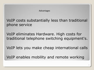 VoIP costs substantially less than traditional
phone service
VoIP eliminates Hardware. High costs for
traditional telephone switching equipment's.
VoIP lets you make cheap international calls
VoIP enables mobility and remote working
11
Advantages
 