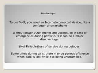 To use VoIP, you need an Internet-connected device, like a
computer or smartphone
Without power VOIP phones are useless, so in case of
emergencies during power cuts it can be a major
disadvantage.
(Not Reliable)Loss of service during outages.
Some times during calls, there may be periods of silence
when data is lost while it is being unscrambled.
12
Disadvantages
 