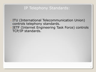 ◦ ITU (International Telecommunication Union)
controls telephony standards.
◦ IETF (Internet Engineering Task Force) controls
TCP/IP standards.
IP Telephony Standards:
13
 