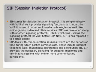  SIP stands for Session Initiation Protocol. It is complementary
with VoIP since it provides signaling functions to it. Apart from
VoIP, it is used in other multimedia technologies as well, like
online games, video and other services. SIP was developed along
with another signaling protocol, H.323, which was used as the
signaling protocol for VoIP before SIP. Now, SIP is has replaced it
to a large extent.
 SIP deals with communication sessions, which are the periods of
time during which parties communicate. These include Internet
telephone calls, multimedia conferences and distribution etc. SIP
provides the necessary signaling for creating, modifying and
terminating sessions with one or more communicating
participants.
SIP (Session Initiation Protocol)SIP (Session Initiation Protocol)
15
 