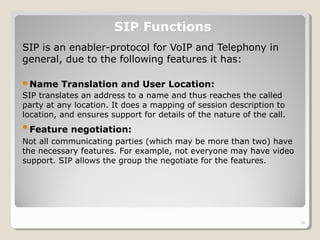 SIP is an enabler-protocol for VoIP and Telephony in
general, due to the following features it has:
Name Translation and User Location:
SIP translates an address to a name and thus reaches the called
party at any location. It does a mapping of session description to
location, and ensures support for details of the nature of the call.
Feature negotiation:
Not all communicating parties (which may be more than two) have
the necessary features. For example, not everyone may have video
support. SIP allows the group the negotiate for the features.
SIP Functions
16
 