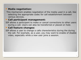  Media negotiation:
This mechanism enables negotiation of the media used in a call, like
selecting the appropriate codec for call establishment between
various devices.
 Call participant management:
SIP allows a participant to make or cancel connections to other users
during a call. Users can also be transferred or placed on hold.
 Call feature changes:
SIP allows a user to change a calls characteristics during the during
the call. For example, as a user, you may want to enable of disable
video, especially while a new user joins a session.
17
 