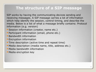 SIP works by having the communicating devices sending and
receiving messages. A SIP message carries a lot of information
which help identify the session, control timing, and describe the
media. Below is a list of what a message briefly contains: Protocol
information (e.g. version)
Session information (creator, name etc.)
Participant information (email, phone etc.)
Bandwidth information
Encryption information
Time description (active time and repeat time)
Media description (media name, title, address etc.)
Media bandwidth information
Media encryption key
The structure of a SIP message
18
 