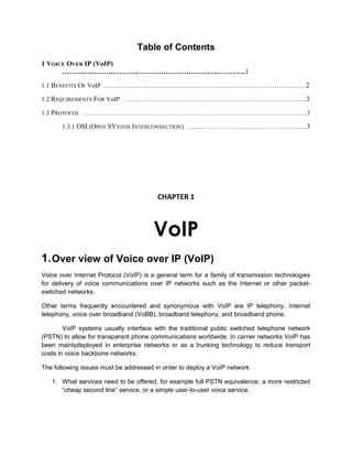 Table of Contents
1 VOICE OVER IP (VoIP)
……………………………………………………………………..1
1.1 BENEFITS OF VoIP ……………………………………………………………………………………2
1.2 REQUIREMENTS FOR VoIP …………………………………………………………………………...3
1.3 PROTOCOL ………………………………………………………………………………………………………………….3
1.3.1 OSI (OPEN SYSTEM INTERCONNECTION) …………………………………………………3
CHAPTER 1
VoIP
1.Over view of Voice over IP (VoIP)
Voice over Internet Protocol (VoIP) is a general term for a family of transmission technologies
for delivery of voice communications over IP networks such as the Internet or other packet-
switched networks.
Other terms frequently encountered and synonymous with VoIP are IP telephony, Internet
telephony, voice over broadband (VoBB), broadband telephony, and broadband phone.
VoIP systems usually interface with the traditional public switched telephone network
(PSTN) to allow for transparent phone communications worldwide. In carrier networks VoIP has
been mainlydeployed in enterprise networks or as a trunking technology to reduce transport
costs in voice backbone networks.
The following issues must be addressed in order to deploy a VoIP network:
1. What services need to be offered, for example full PSTN equivalence, a more restricted
“cheap second line” service, or a simple user-to-user voice service.
 