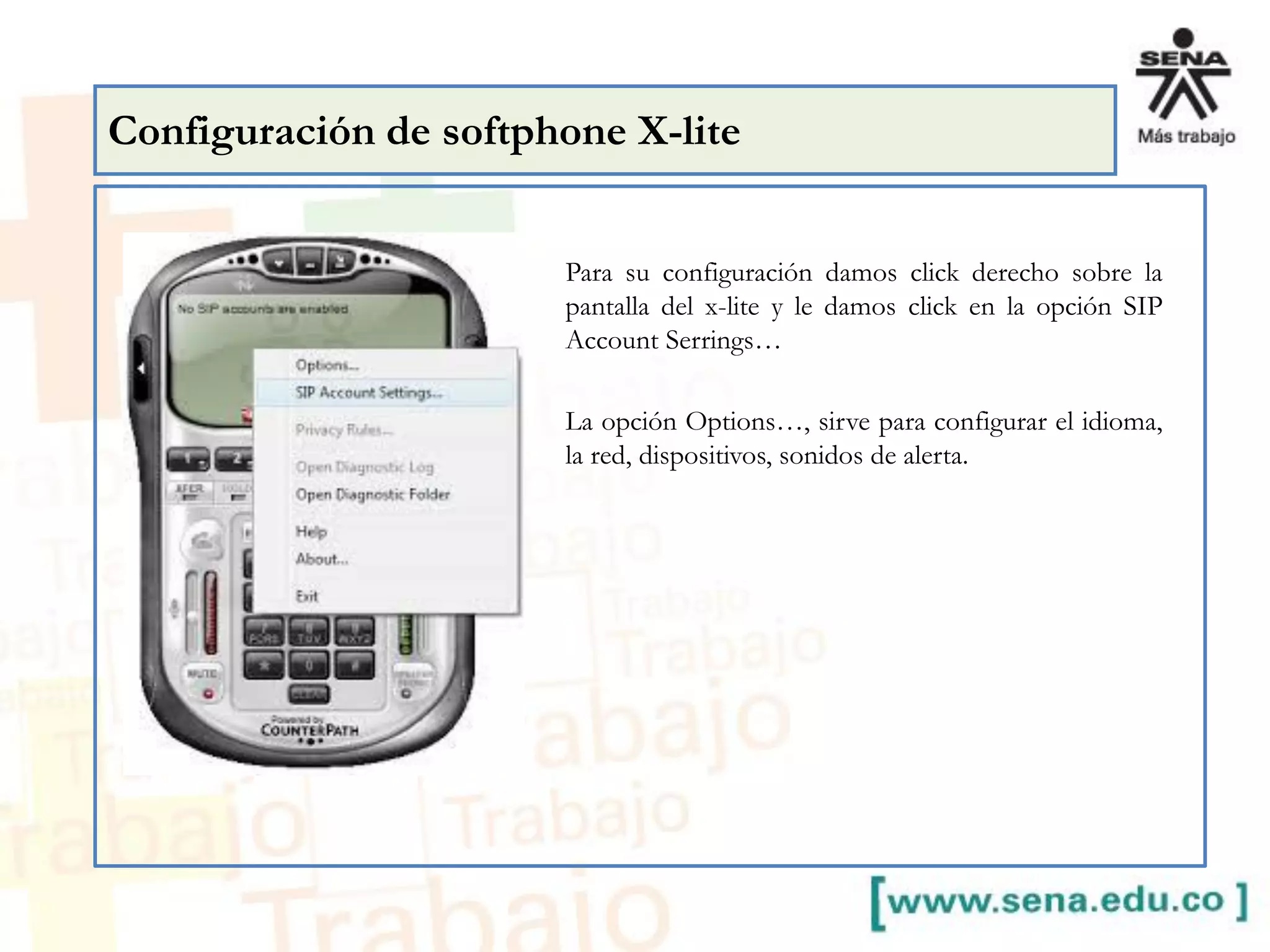 Para su configuración damos click derecho sobre la
pantalla del x-lite y le damos click en la opción SIP
Account Serrings…
La opción Options…, sirve para configurar el idioma,
la red, dispositivos, sonidos de alerta.
Configuración de softphone X-lite
 
