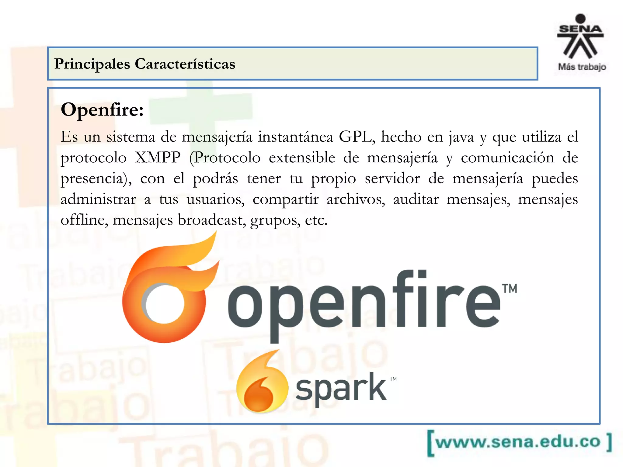Openfire:
Es un sistema de mensajería instantánea GPL, hecho en java y que utiliza el
protocolo XMPP (Protocolo extensible de mensajería y comunicación de
presencia), con el podrás tener tu propio servidor de mensajería puedes
administrar a tus usuarios, compartir archivos, auditar mensajes, mensajes
offline, mensajes broadcast, grupos, etc.
Principales Características
 