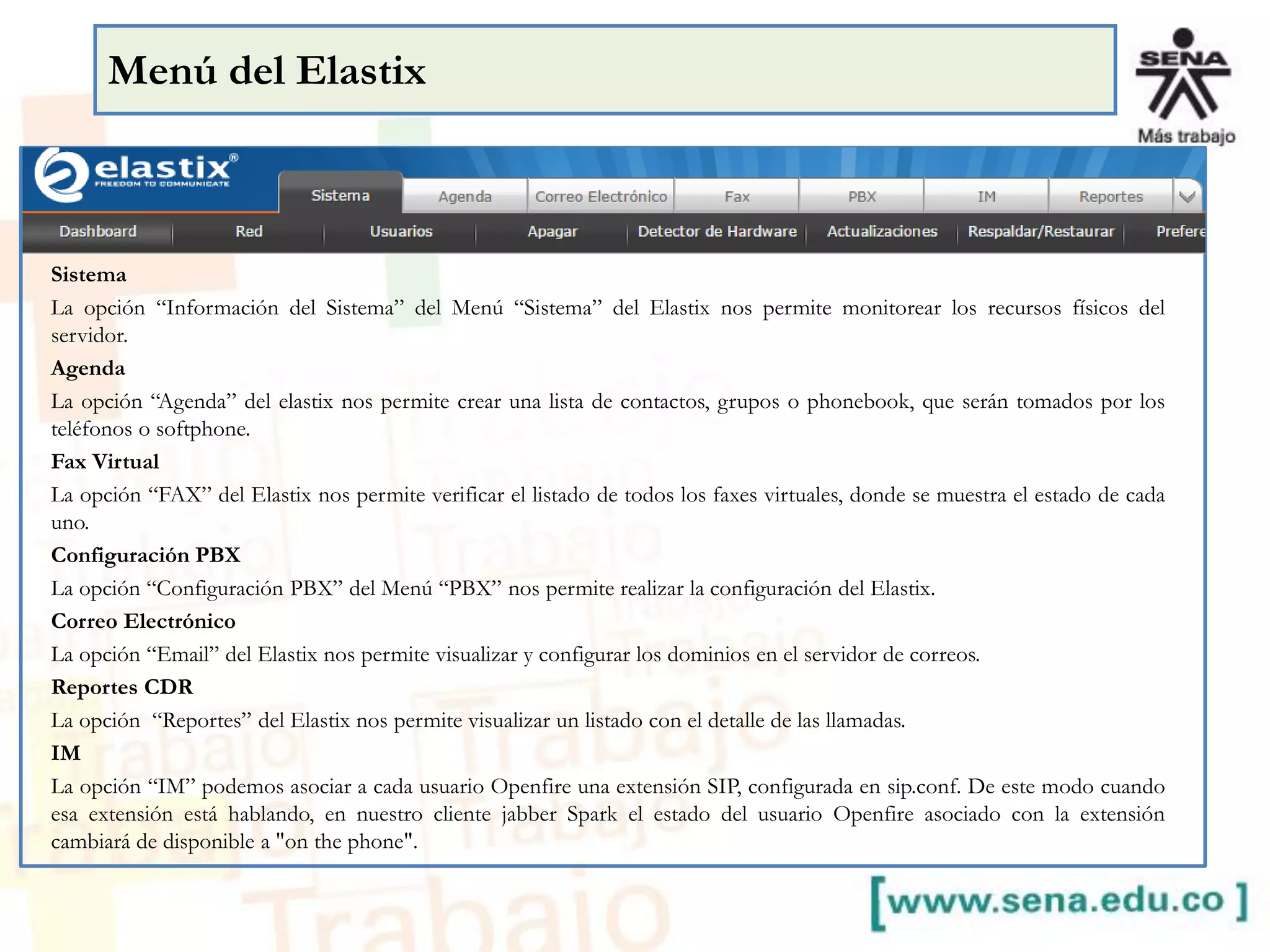 Menú del Elastix
Sistema
La opción “Información del Sistema” del Menú “Sistema” del Elastix nos permite monitorear los recursos físicos del
servidor.
Agenda
La opción “Agenda” del elastix nos permite crear una lista de contactos, grupos o phonebook, que serán tomados por los
teléfonos o softphone.
Fax Virtual
La opción “FAX” del Elastix nos permite verificar el listado de todos los faxes virtuales, donde se muestra el estado de cada
uno.
Configuración PBX
La opción “Configuración PBX” del Menú “PBX” nos permite realizar la configuración del Elastix.
Correo Electrónico
La opción “Email” del Elastix nos permite visualizar y configurar los dominios en el servidor de correos.
Reportes CDR
La opción “Reportes” del Elastix nos permite visualizar un listado con el detalle de las llamadas.
IM
La opción “IM” podemos asociar a cada usuario Openfire una extensión SIP, configurada en sip.conf. De este modo cuando
esa extensión está hablando, en nuestro cliente jabber Spark el estado del usuario Openfire asociado con la extensión
cambiará de disponible a "on the phone".
 