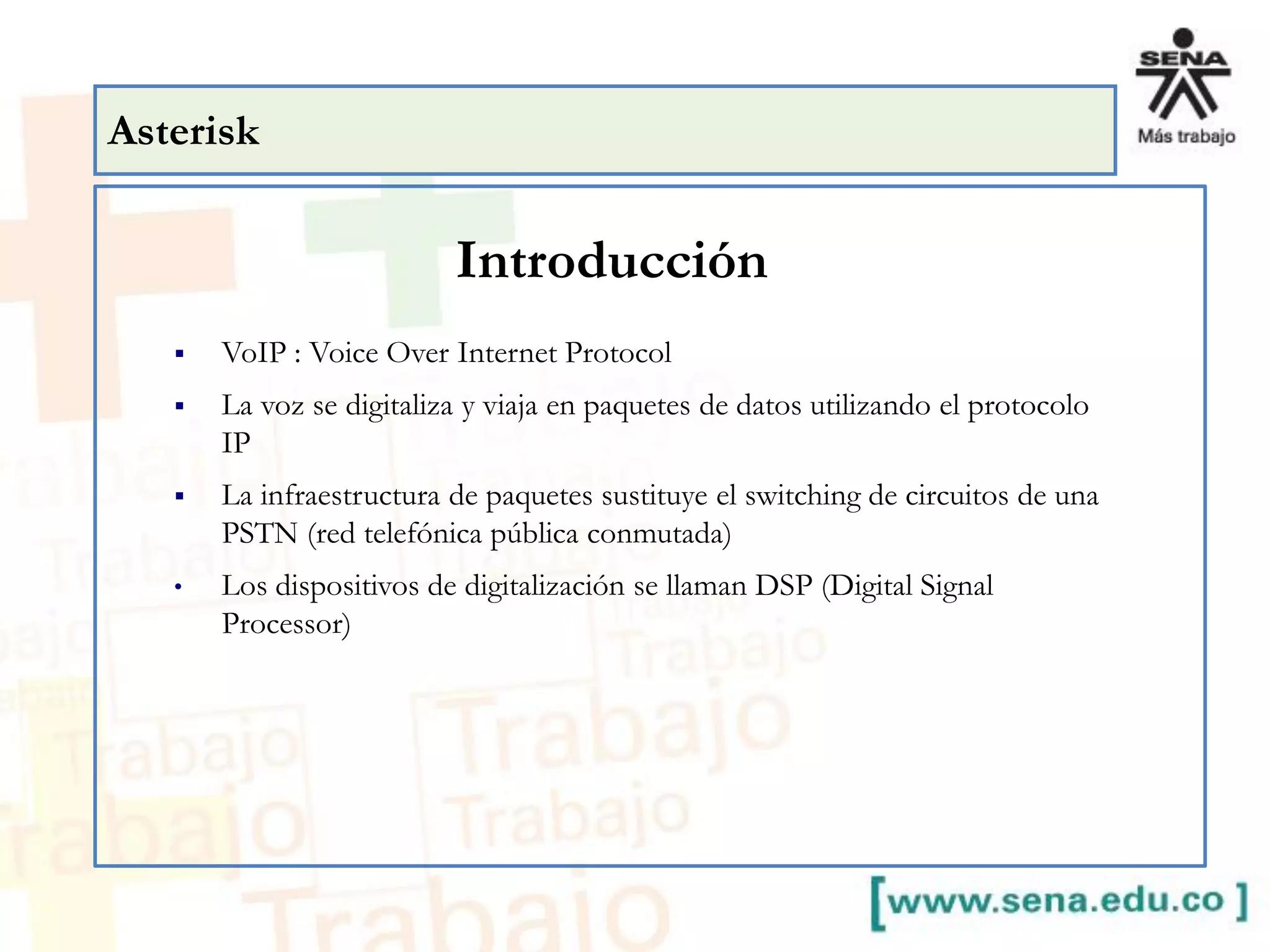 Asterisk
 VoIP : Voice Over Internet Protocol
 La voz se digitaliza y viaja en paquetes de datos utilizando el protocolo
IP
 La infraestructura de paquetes sustituye el switching de circuitos de una
PSTN (red telefónica pública conmutada)
• Los dispositivos de digitalización se llaman DSP (Digital Signal
Processor)
Introducción
 