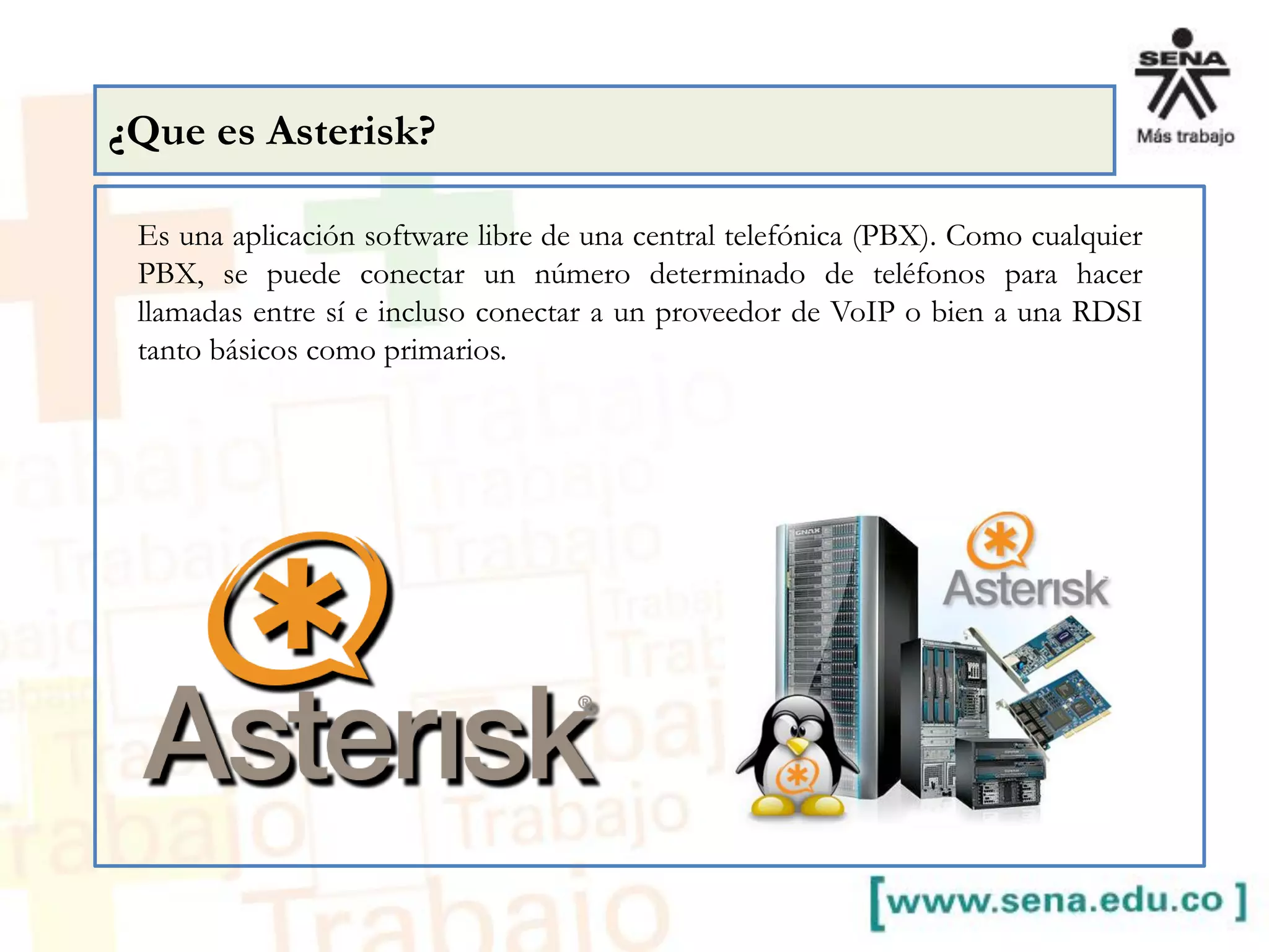 Es una aplicación software libre de una central telefónica (PBX). Como cualquier
PBX, se puede conectar un número determinado de teléfonos para hacer
llamadas entre sí e incluso conectar a un proveedor de VoIP o bien a una RDSI
tanto básicos como primarios.
¿Que es Asterisk?
 