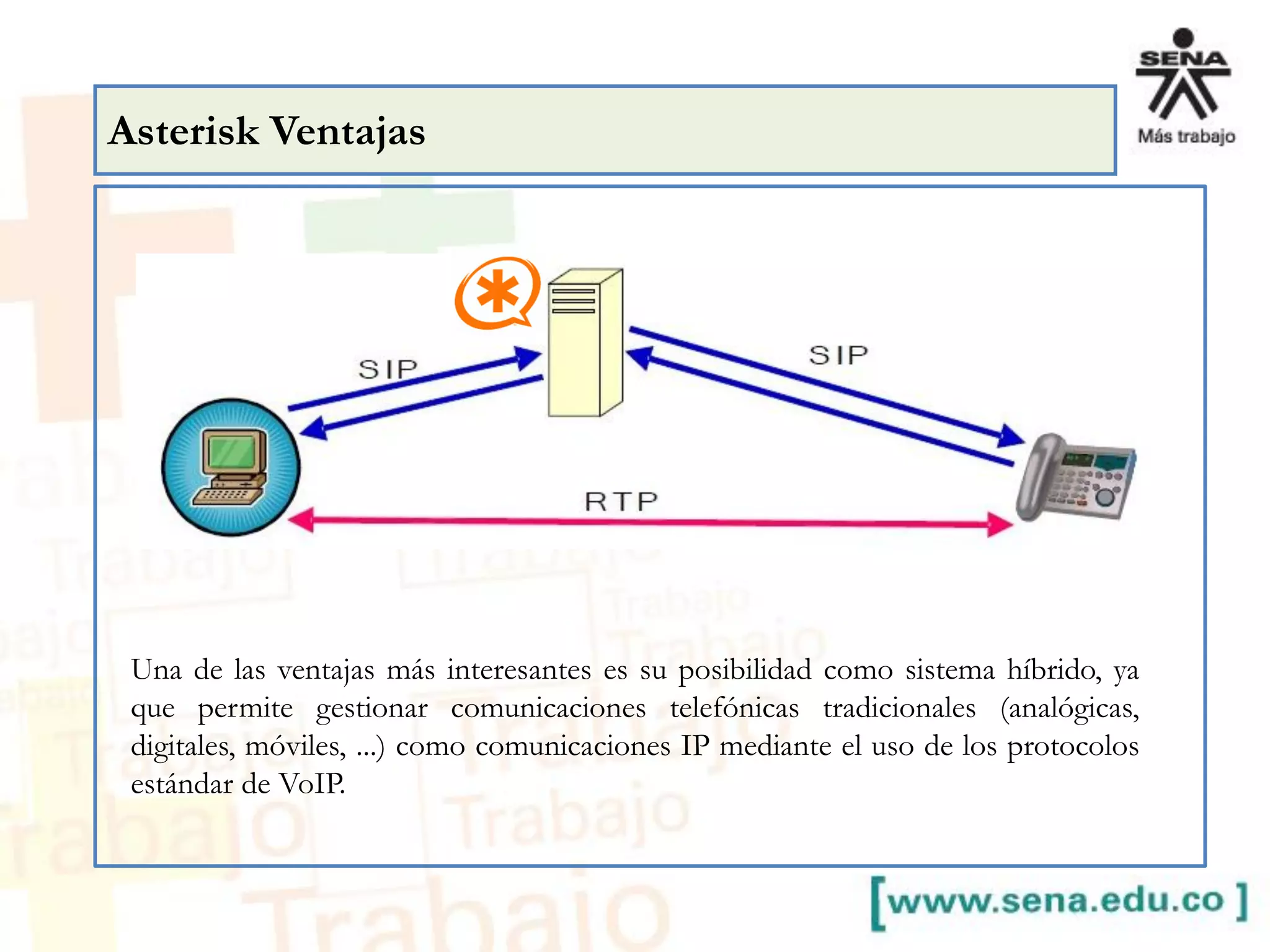Asterisk Ventajas
Una de las ventajas más interesantes es su posibilidad como sistema híbrido, ya
que permite gestionar comunicaciones telefónicas tradicionales (analógicas,
digitales, móviles, ...) como comunicaciones IP mediante el uso de los protocolos
estándar de VoIP.
 