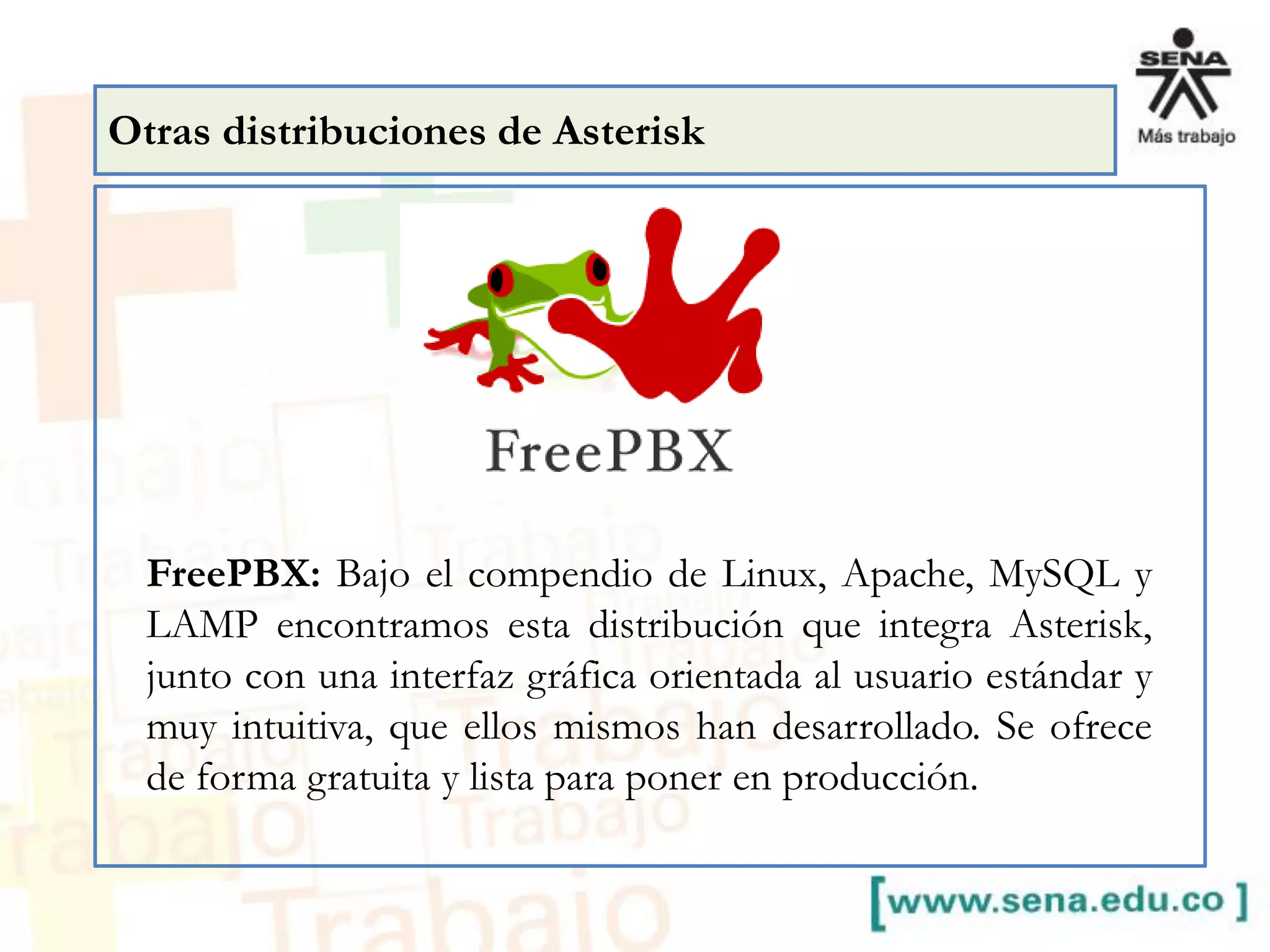 FreePBX: Bajo el compendio de Linux, Apache, MySQL y
LAMP encontramos esta distribución que integra Asterisk,
junto con una interfaz gráfica orientada al usuario estándar y
muy intuitiva, que ellos mismos han desarrollado. Se ofrece
de forma gratuita y lista para poner en producción.
Otras distribuciones de Asterisk
 