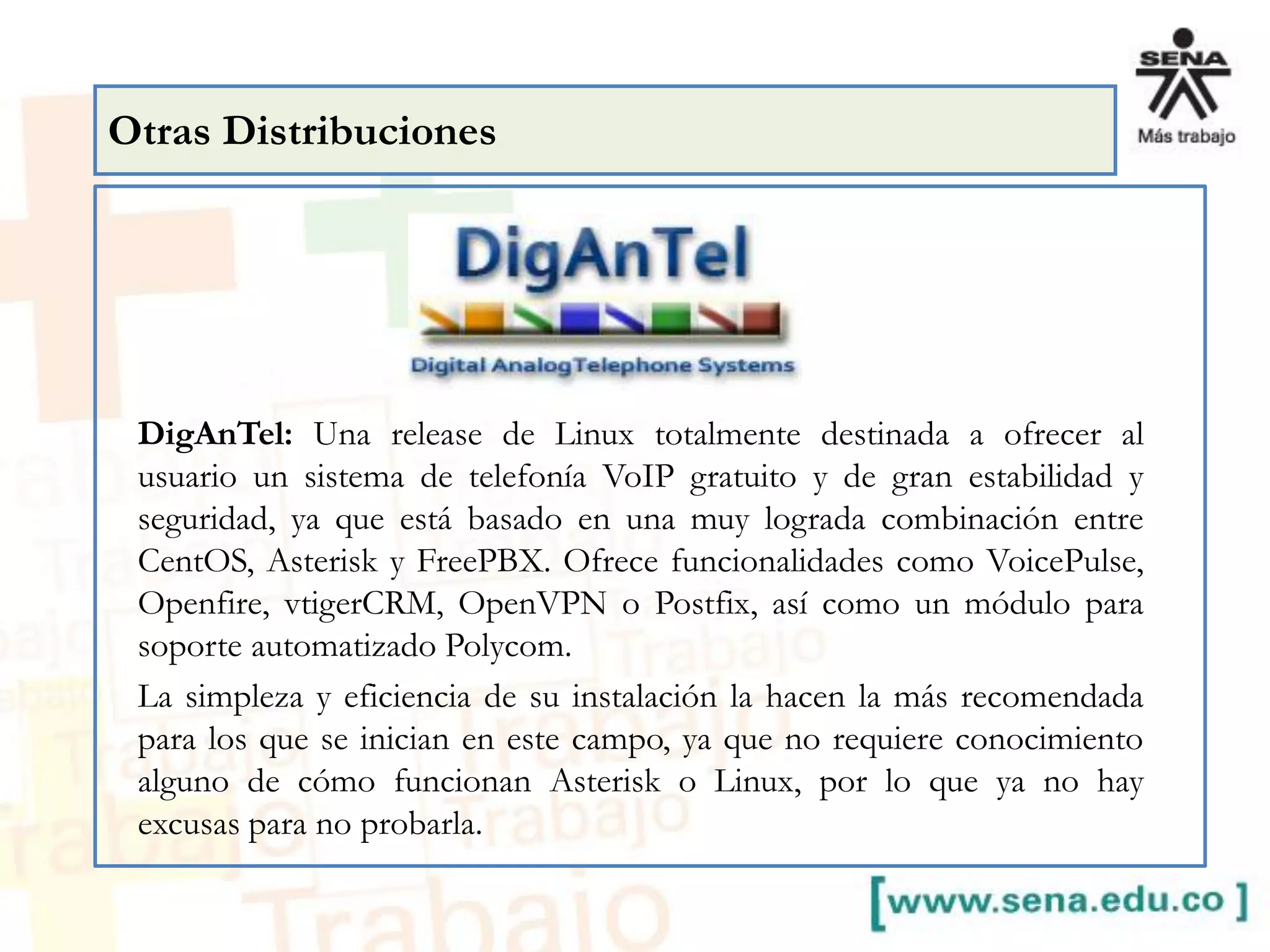 DigAnTel: Una release de Linux totalmente destinada a ofrecer al
usuario un sistema de telefonía VoIP gratuito y de gran estabilidad y
seguridad, ya que está basado en una muy lograda combinación entre
CentOS, Asterisk y FreePBX. Ofrece funcionalidades como VoicePulse,
Openfire, vtigerCRM, OpenVPN o Postfix, así como un módulo para
soporte automatizado Polycom.
La simpleza y eficiencia de su instalación la hacen la más recomendada
para los que se inician en este campo, ya que no requiere conocimiento
alguno de cómo funcionan Asterisk o Linux, por lo que ya no hay
excusas para no probarla.
Otras Distribuciones
 