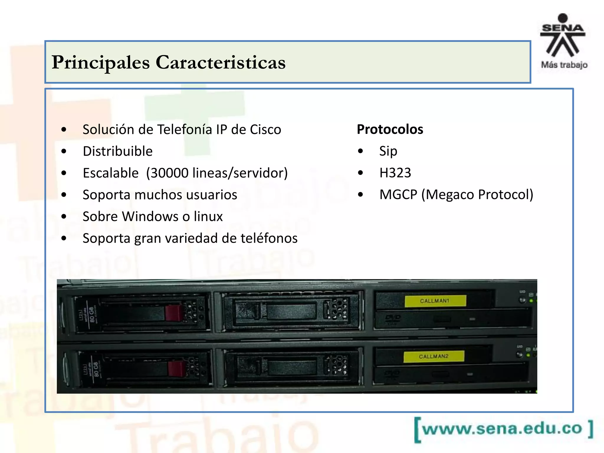 Principales Caracteristicas
• Solución de Telefonía IP de Cisco
• Distribuible
• Escalable (30000 lineas/servidor)
• Soporta muchos usuarios
• Sobre Windows o linux
• Soporta gran variedad de teléfonos
Protocolos
• Sip
• H323
• MGCP (Megaco Protocol)
 