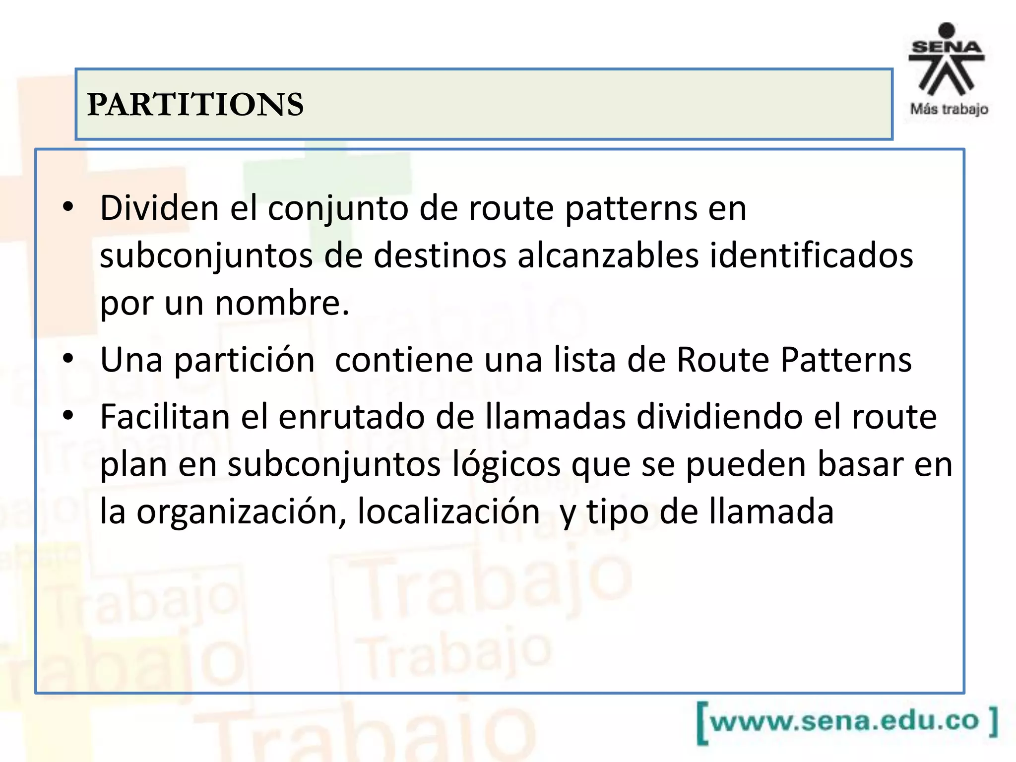 • Dividen el conjunto de route patterns en
subconjuntos de destinos alcanzables identificados
por un nombre.
• Una partición contiene una lista de Route Patterns
• Facilitan el enrutado de llamadas dividiendo el route
plan en subconjuntos lógicos que se pueden basar en
la organización, localización y tipo de llamada
PARTITIONS
 
