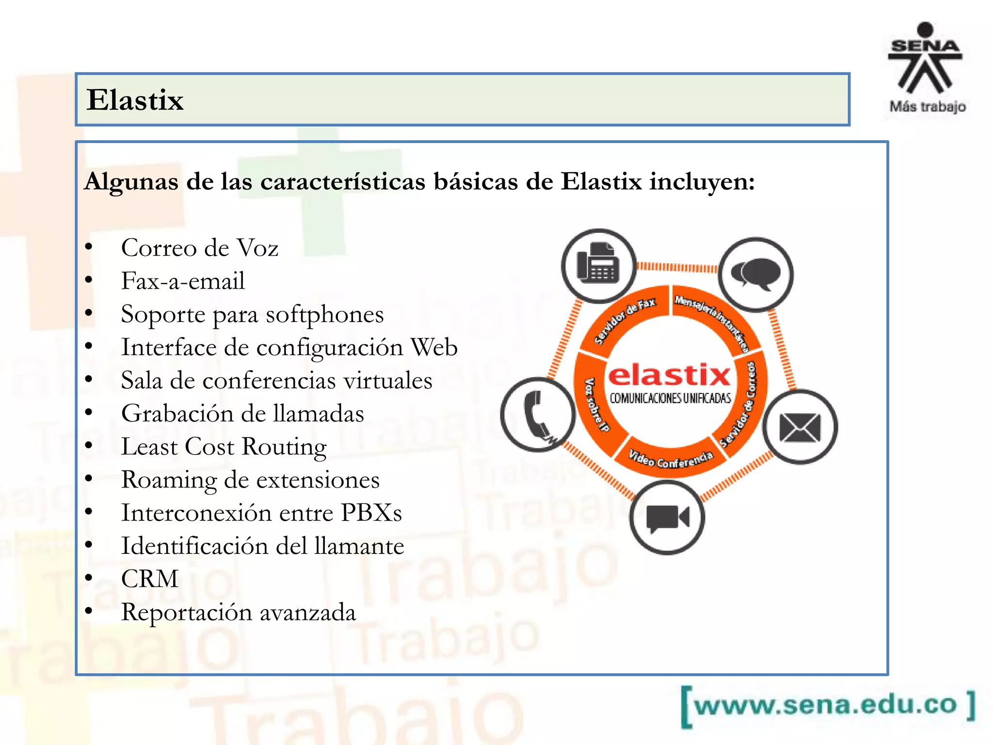 Algunas de las características básicas de Elastix incluyen:
• Correo de Voz
• Fax-a-email
• Soporte para softphones
• Interface de configuración Web
• Sala de conferencias virtuales
• Grabación de llamadas
• Least Cost Routing
• Roaming de extensiones
• Interconexión entre PBXs
• Identificación del llamante
• CRM
• Reportación avanzada
Elastix
 