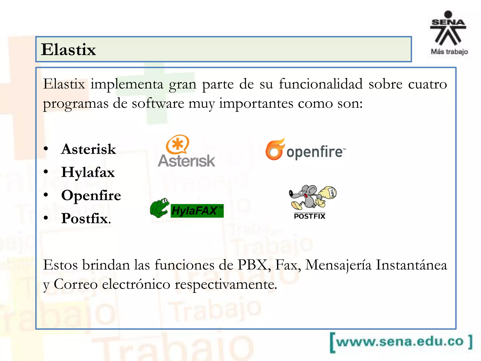 Elastix implementa gran parte de su funcionalidad sobre cuatro
programas de software muy importantes como son:
• Asterisk
• Hylafax
• Openfire
• Postfix.
Estos brindan las funciones de PBX, Fax, Mensajería Instantánea
y Correo electrónico respectivamente.
Elastix
 