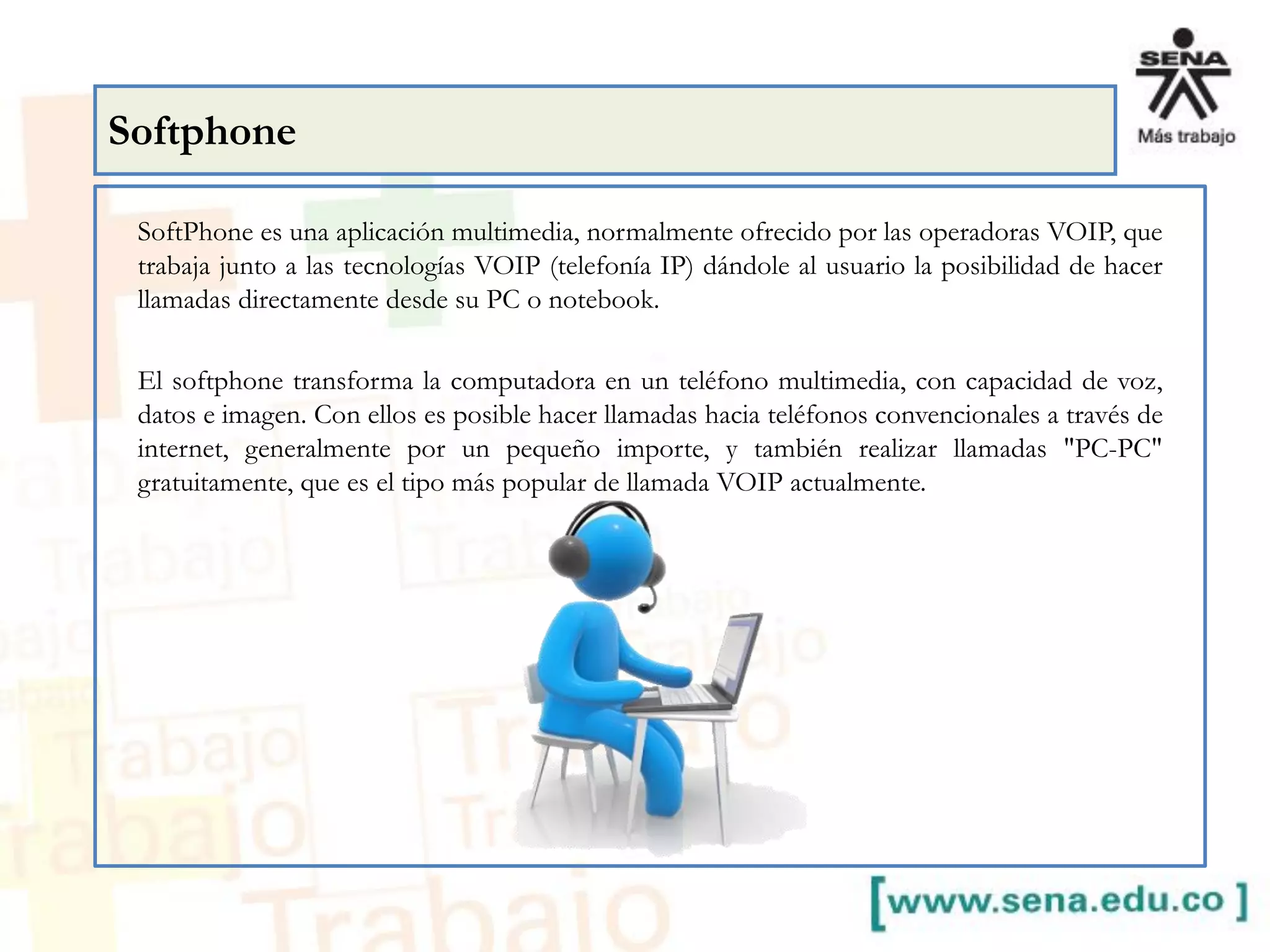 SoftPhone es una aplicación multimedia, normalmente ofrecido por las operadoras VOIP, que
trabaja junto a las tecnologías VOIP (telefonía IP) dándole al usuario la posibilidad de hacer
llamadas directamente desde su PC o notebook.
El softphone transforma la computadora en un teléfono multimedia, con capacidad de voz,
datos e imagen. Con ellos es posible hacer llamadas hacia teléfonos convencionales a través de
internet, generalmente por un pequeño importe, y también realizar llamadas "PC-PC"
gratuitamente, que es el tipo más popular de llamada VOIP actualmente.
Softphone
 