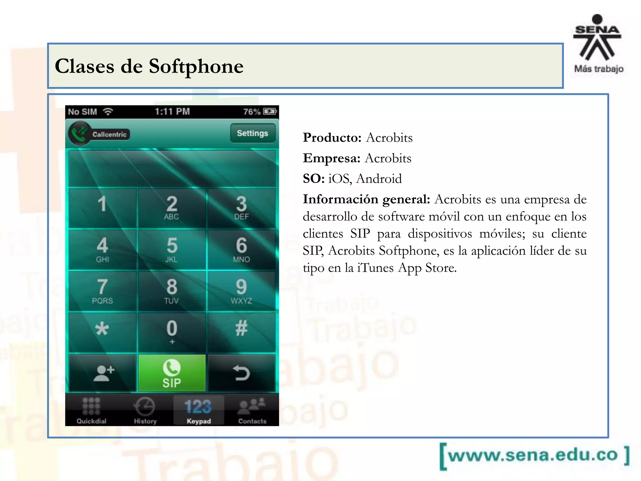 Producto: Acrobits
Empresa: Acrobits
SO: iOS, Android
Información general: Acrobits es una empresa de
desarrollo de software móvil con un enfoque en los
clientes SIP para dispositivos móviles; su cliente
SIP, Acrobits Softphone, es la aplicación líder de su
tipo en la iTunes App Store.
Clases de Softphone
 