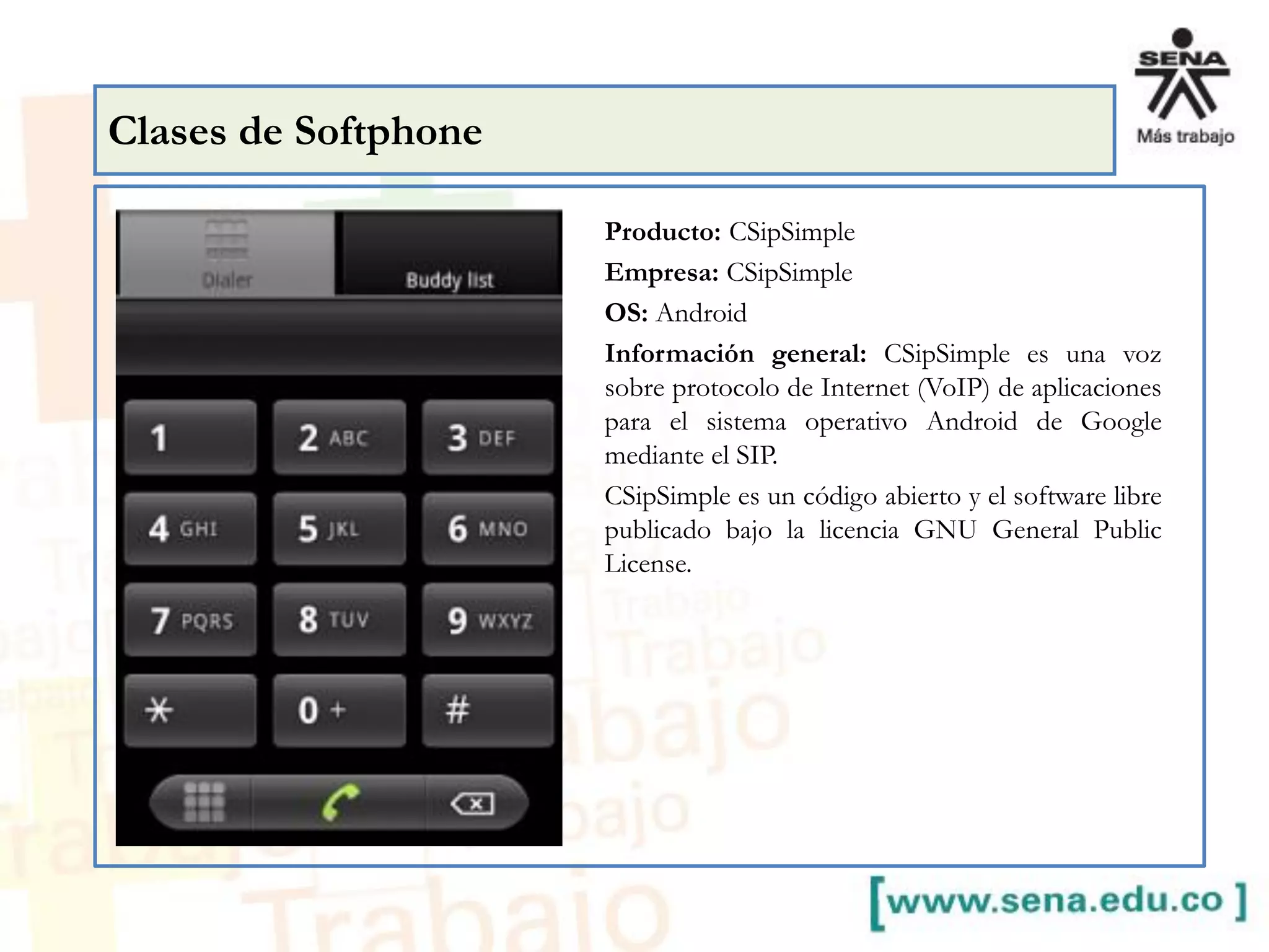 Producto: CSipSimple
Empresa: CSipSimple
OS: Android
Información general: CSipSimple es una voz
sobre protocolo de Internet (VoIP) de aplicaciones
para el sistema operativo Android de Google
mediante el SIP.
CSipSimple es un código abierto y el software libre
publicado bajo la licencia GNU General Public
License.
Clases de Softphone
 