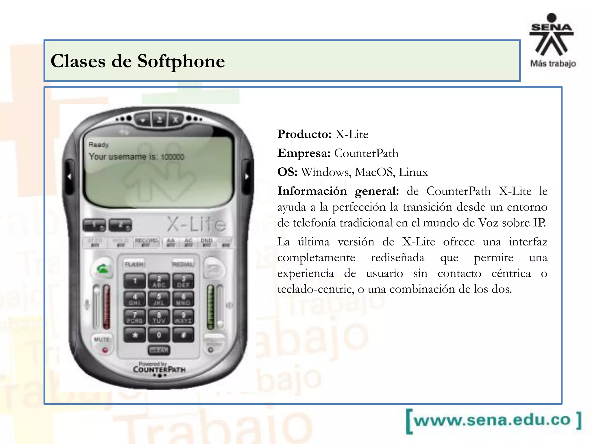Producto: X-Lite
Empresa: CounterPath
OS: Windows, MacOS, Linux
Información general: de CounterPath X-Lite le
ayuda a la perfección la transición desde un entorno
de telefonía tradicional en el mundo de Voz sobre IP.
La última versión de X-Lite ofrece una interfaz
completamente rediseñada que permite una
experiencia de usuario sin contacto céntrica o
teclado-centric, o una combinación de los dos.
Clases de Softphone
 