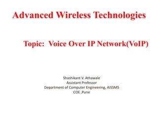 Advanced Wireless Technologies
Topic: Voice Over IP Network(VoIP)
Shashikant V. Athawale
Assistant Professor
Department of Computer Engineering, AISSMS
COE ,Pune
 