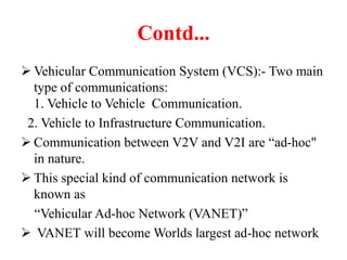 Contd...
 Vehicular Communication System (VCS):- Two main
type of communications:
1. Vehicle to Vehicle Communication.
2. Vehicle to Infrastructure Communication.
 Communication between V2V and V2I are “ad-hoc"
in nature.
 This special kind of communication network is
known as
“Vehicular Ad-hoc Network (VANET)”
 VANET will become Worlds largest ad-hoc network
 