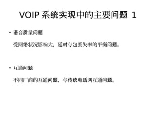 VOIP 系 中的主要统实现 问题 1
●
音 量语 质 问题
受网 状况影响大，延 与包 失率的平衡 。络 时 丢 问题
●
互通问题
不同厂商的互通 ，与 网互通 。问题 传统电话 问题
 