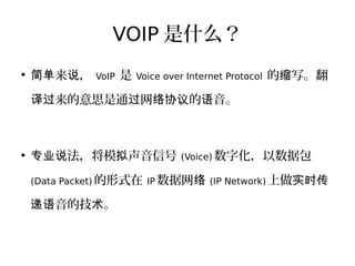 VOIP 是什么？
●
来 ，简单 说 VoIP 是 Voice over Internet Protocol 的 写。翻缩
来的意思是通 网 的 音。译过 过 络协议 语
●
法，将模 声音信号专业说 拟 (Voice) 数字化，以数据包
(Data Packet) 的形式在 IP 数据网络 (IP Network) 上做实时传
音的技 。递语 术
 