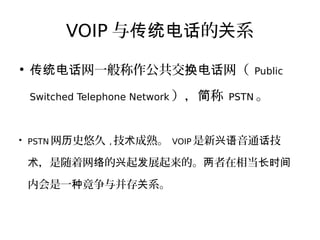 VOIP 与 的 系传统电话 关
●
网一般称作公共交 网（传统电话 换电话 Public
Switched Telephone Network ）， 称简 PSTN 。
●
PSTN 网 史悠久历 , 技 成熟。术 VOIP 是新 音通 技兴语 话
，是随着网 的 起 展起来的。 者在相当术 络 兴 发 两 长时间
内会是一 竟争与并存 系。种 关
 