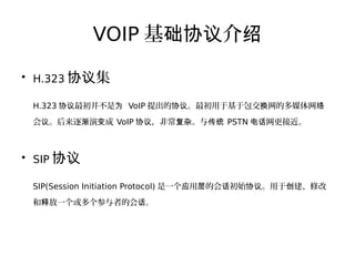 VOIP 基 介础协议 绍
●
H.323 集协议
H.323 最初并不是协议 为 VoIP 提出的 。最初用于基于包交 网的多媒体网协议 换 络
会 。后来逐 演 成议 渐 变 VoIP ，非常 。与协议 复杂 传统 PSTN 网更接近。电话
●
SIP 协议
SIP(Session Initiation Protocol) 是一个 用 的会 初始 。用于 建、修改应 层 话 协议 创
和 放一个或多个参与者的会 。释 话
 