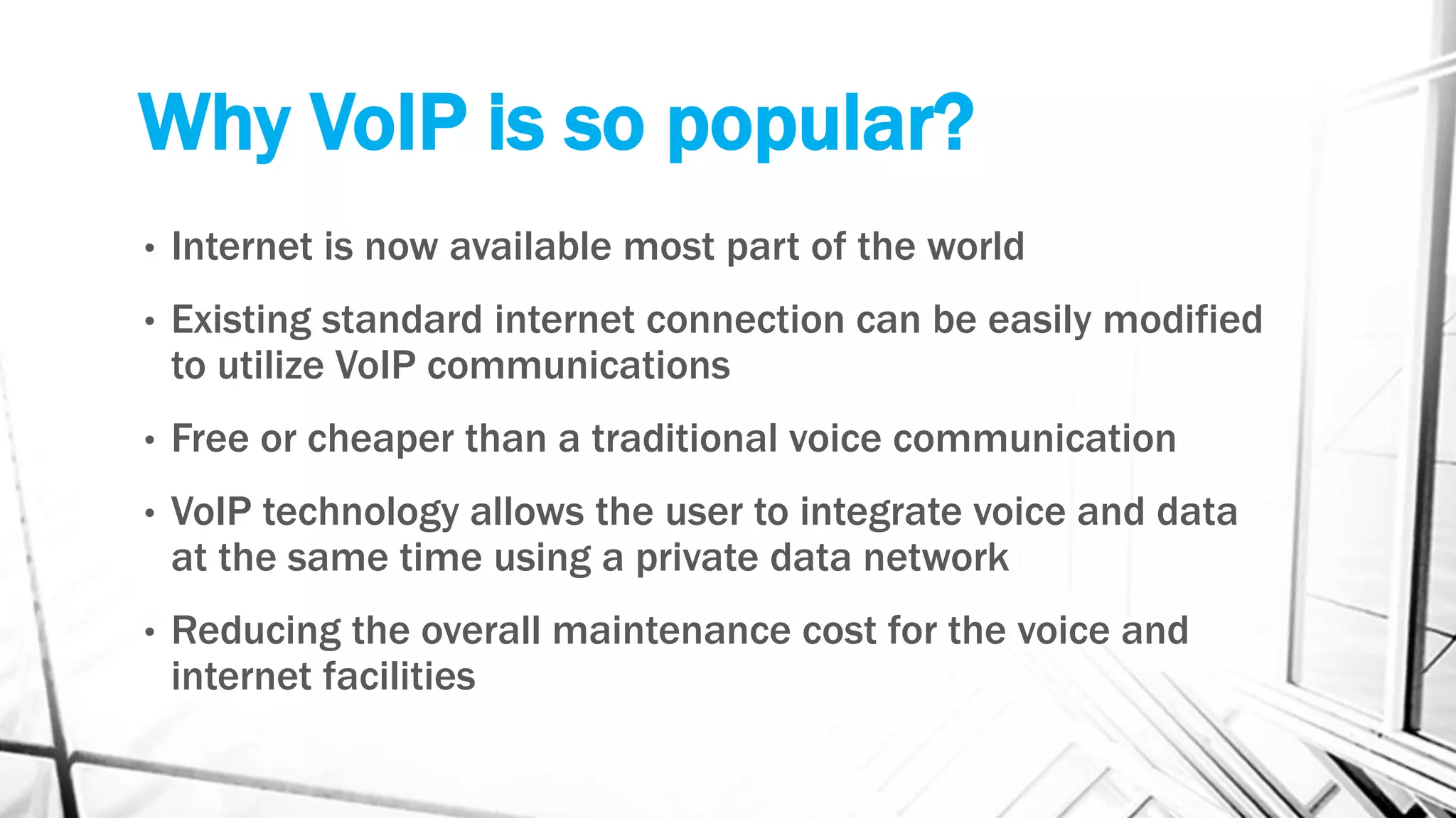 Why VoIP is so popular?
• Internet is now available most part of the world
• Existing standard internet connection can be easily modified
to utilize VoIP communications
• Free or cheaper than a traditional voice communication
• VoIP technology allows the user to integrate voice and data
at the same time using a private data network
• Reducing the overall maintenance cost for the voice and
internet facilities
 