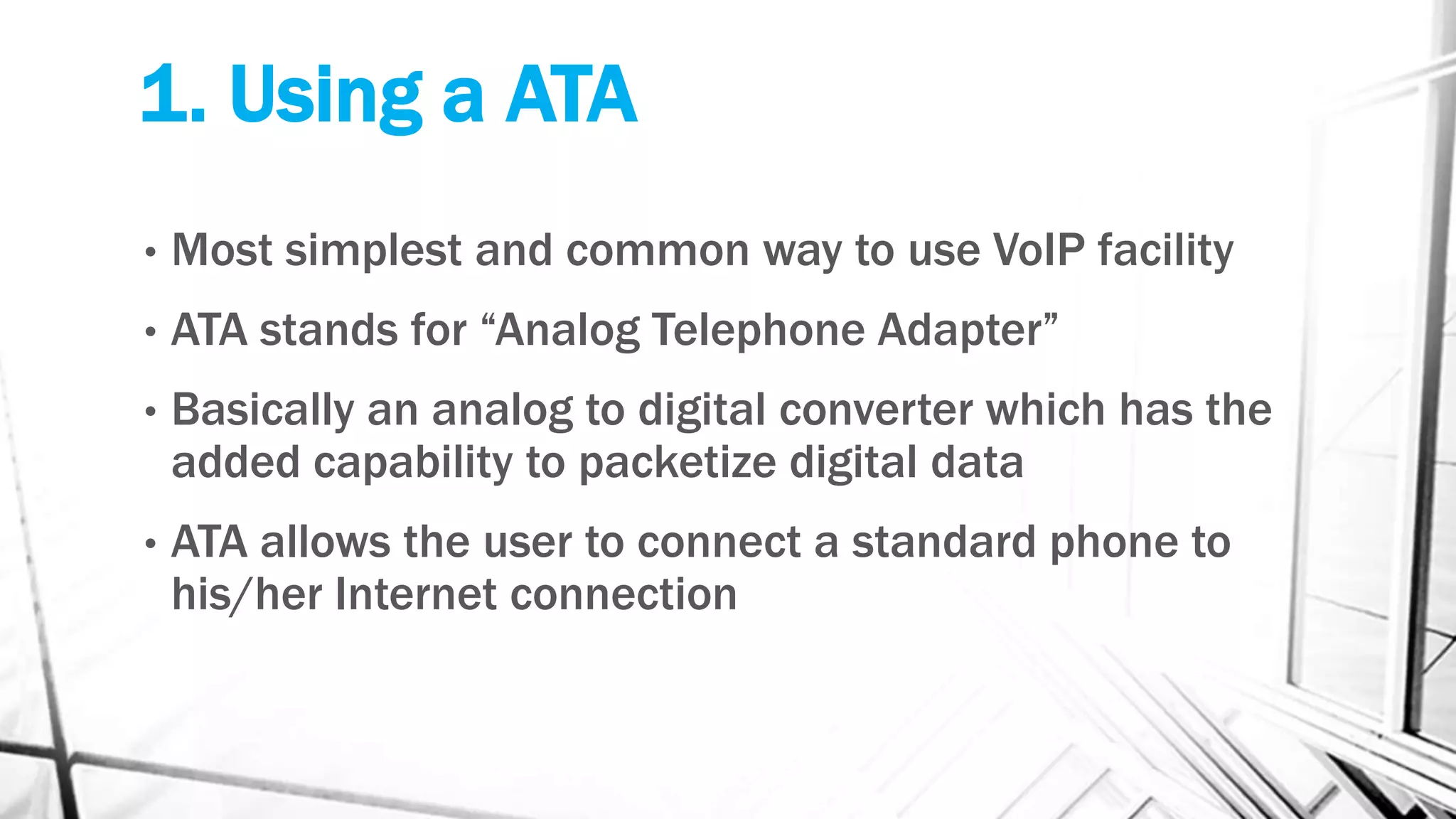 1. Using a ATA
• Most simplest and common way to use VoIP facility
• ATA stands for “Analog Telephone Adapter”
• Basically an analog to digital converter which has the
added capability to packetize digital data
• ATA allows the user to connect a standard phone to
his/her Internet connection
 