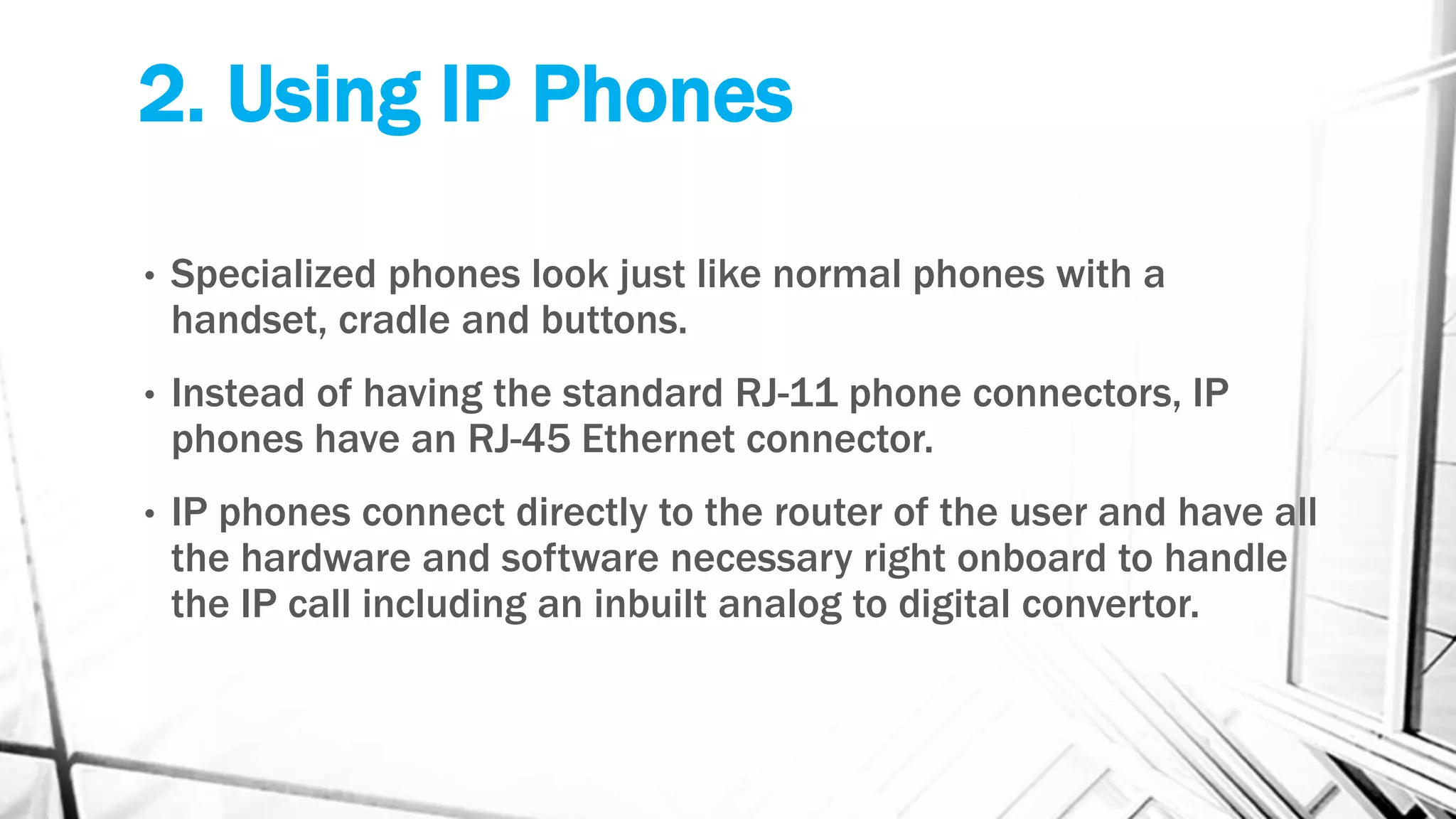 2. Using IP Phones
• Specialized phones look just like normal phones with a
handset, cradle and buttons.
• Instead of having the standard RJ-11 phone connectors, IP
phones have an RJ-45 Ethernet connector.
• IP phones connect directly to the router of the user and have all
the hardware and software necessary right onboard to handle
the IP call including an inbuilt analog to digital convertor.
 