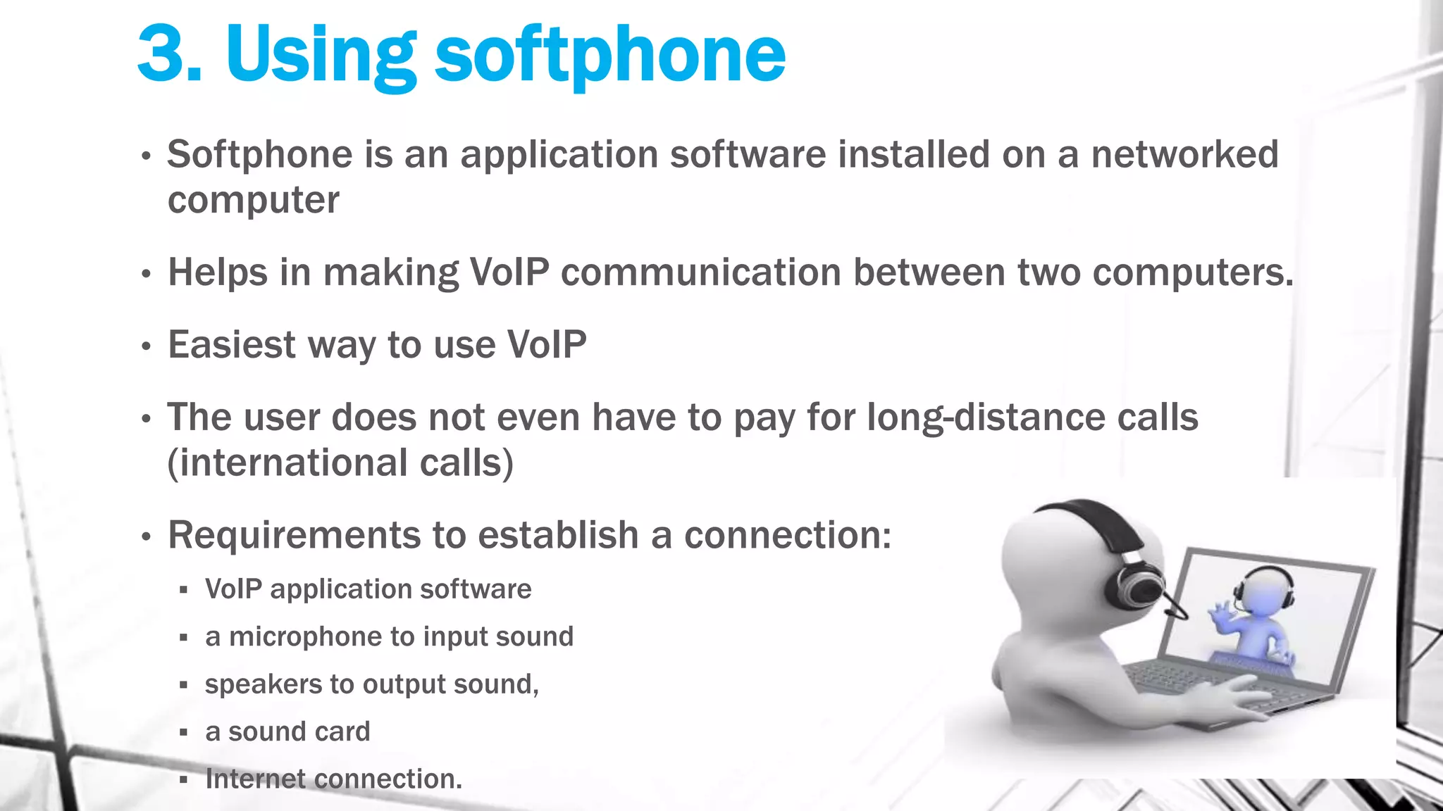 3. Using softphone
• Softphone is an application software installed on a networked
computer
• Helps in making VoIP communication between two computers.
• Easiest way to use VoIP
• The user does not even have to pay for long-distance calls
(international calls)
• Requirements to establish a connection:
 VoIP application software
 a microphone to input sound
 speakers to output sound,
 a sound card
 Internet connection.
 