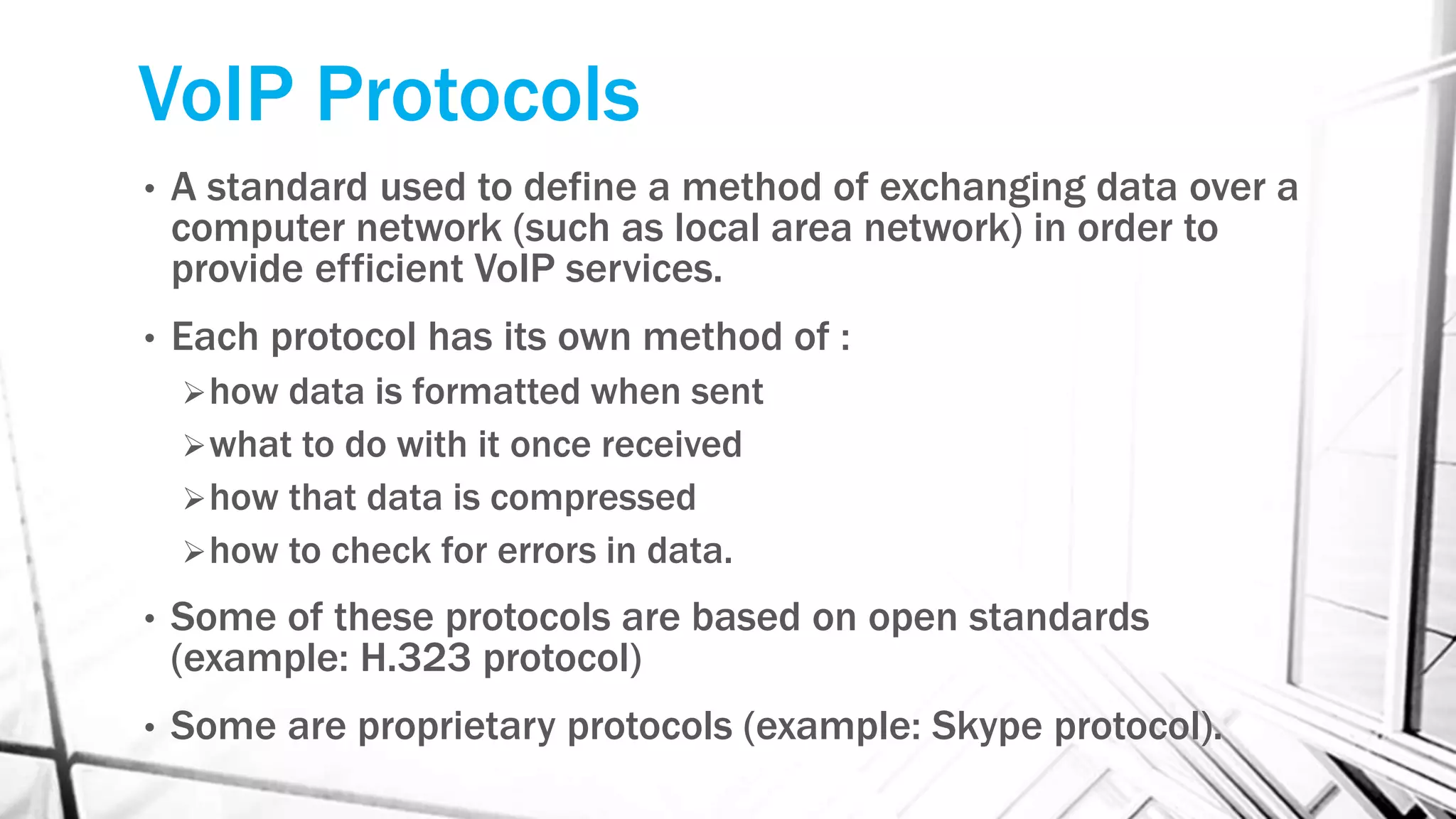 VoIP Protocols
• A standard used to define a method of exchanging data over a
computer network (such as local area network) in order to
provide efficient VoIP services.
• Each protocol has its own method of :
how data is formatted when sent
what to do with it once received
how that data is compressed
how to check for errors in data.
• Some of these protocols are based on open standards
(example: H.323 protocol)
• Some are proprietary protocols (example: Skype protocol).
 