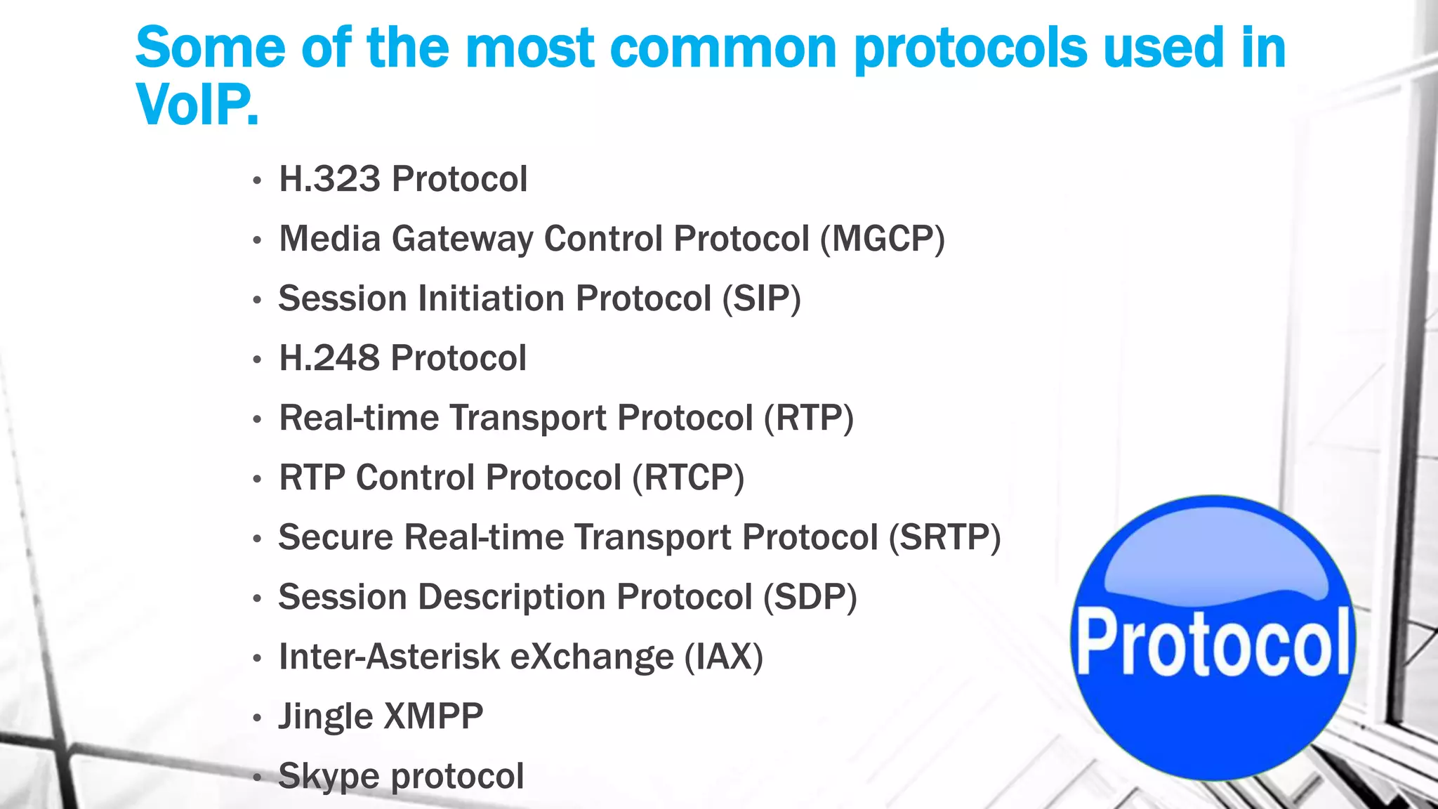 Some of the most common protocols used in
VoIP.
• H.323 Protocol
• Media Gateway Control Protocol (MGCP)
• Session Initiation Protocol (SIP)
• H.248 Protocol
• Real-time Transport Protocol (RTP)
• RTP Control Protocol (RTCP)
• Secure Real-time Transport Protocol (SRTP)
• Session Description Protocol (SDP)
• Inter-Asterisk eXchange (IAX)
• Jingle XMPP
• Skype protocol
 