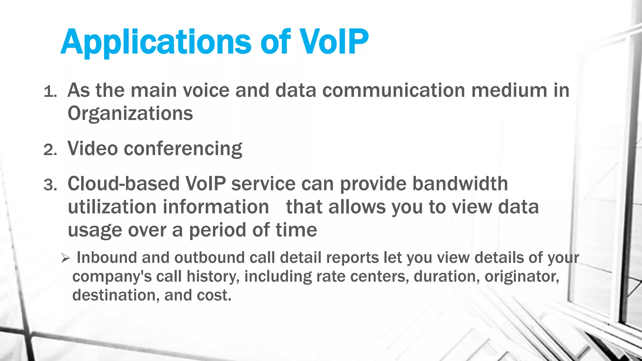 Applications of VoIP
1. As the main voice and data communication medium in
Organizations
2. Video conferencing
3. Cloud-based VoIP service can provide bandwidth
utilization information that allows you to view data
usage over a period of time
 Inbound and outbound call detail reports let you view details of your
company's call history, including rate centers, duration, originator,
destination, and cost.
 