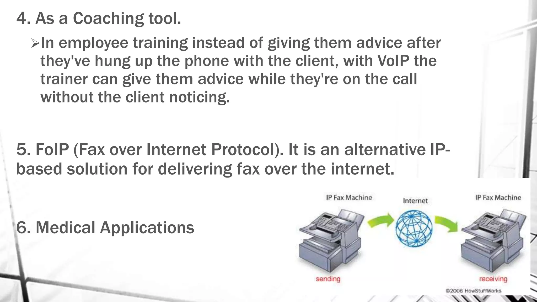 4. As a Coaching tool.
In employee training instead of giving them advice after
they've hung up the phone with the client, with VoIP the
trainer can give them advice while they're on the call
without the client noticing.
5. FoIP (Fax over Internet Protocol). It is an alternative IP-
based solution for delivering fax over the internet.
6. Medical Applications
 