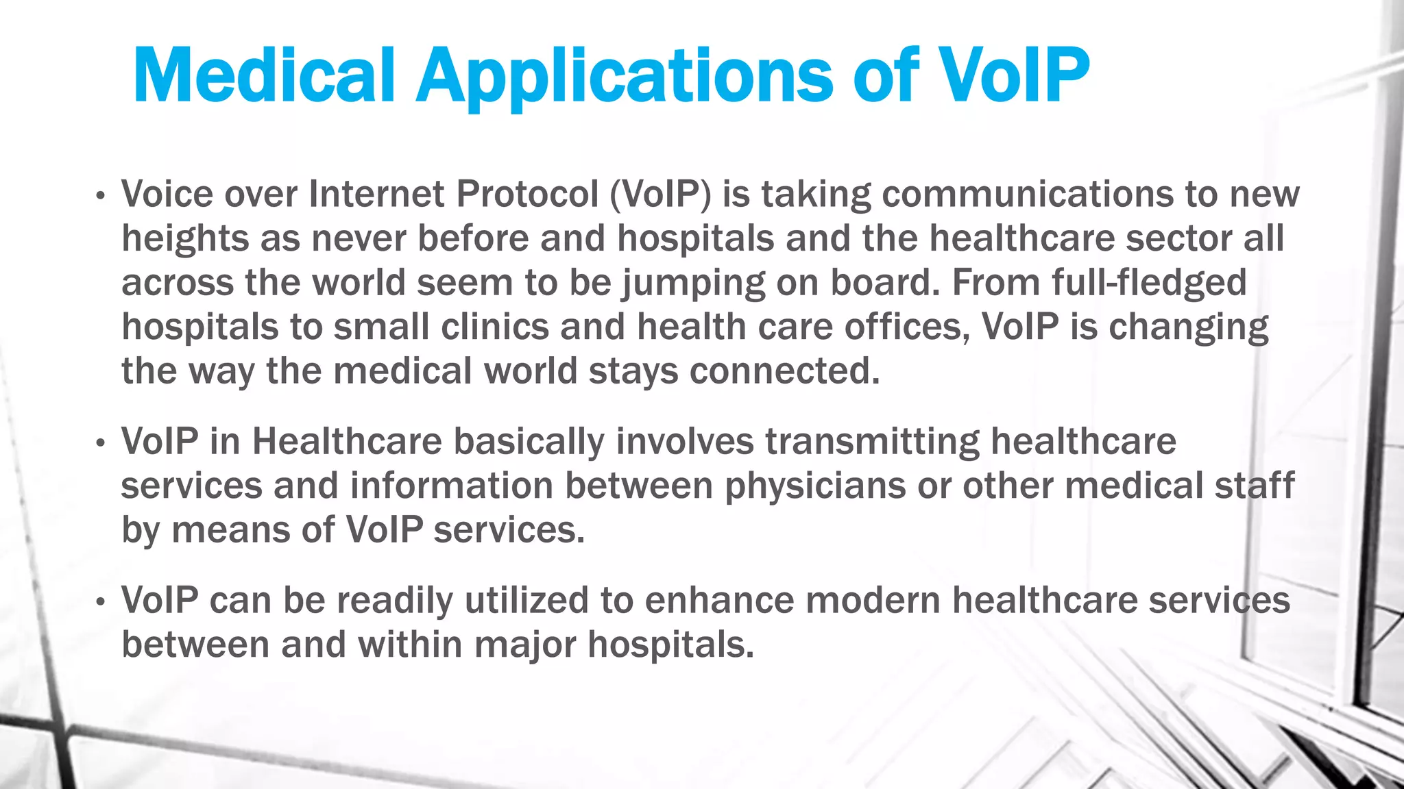 Medical Applications of VoIP
• Voice over Internet Protocol (VoIP) is taking communications to new
heights as never before and hospitals and the healthcare sector all
across the world seem to be jumping on board. From full-fledged
hospitals to small clinics and health care offices, VoIP is changing
the way the medical world stays connected.
• VoIP in Healthcare basically involves transmitting healthcare
services and information between physicians or other medical staff
by means of VoIP services.
• VoIP can be readily utilized to enhance modern healthcare services
between and within major hospitals.
 