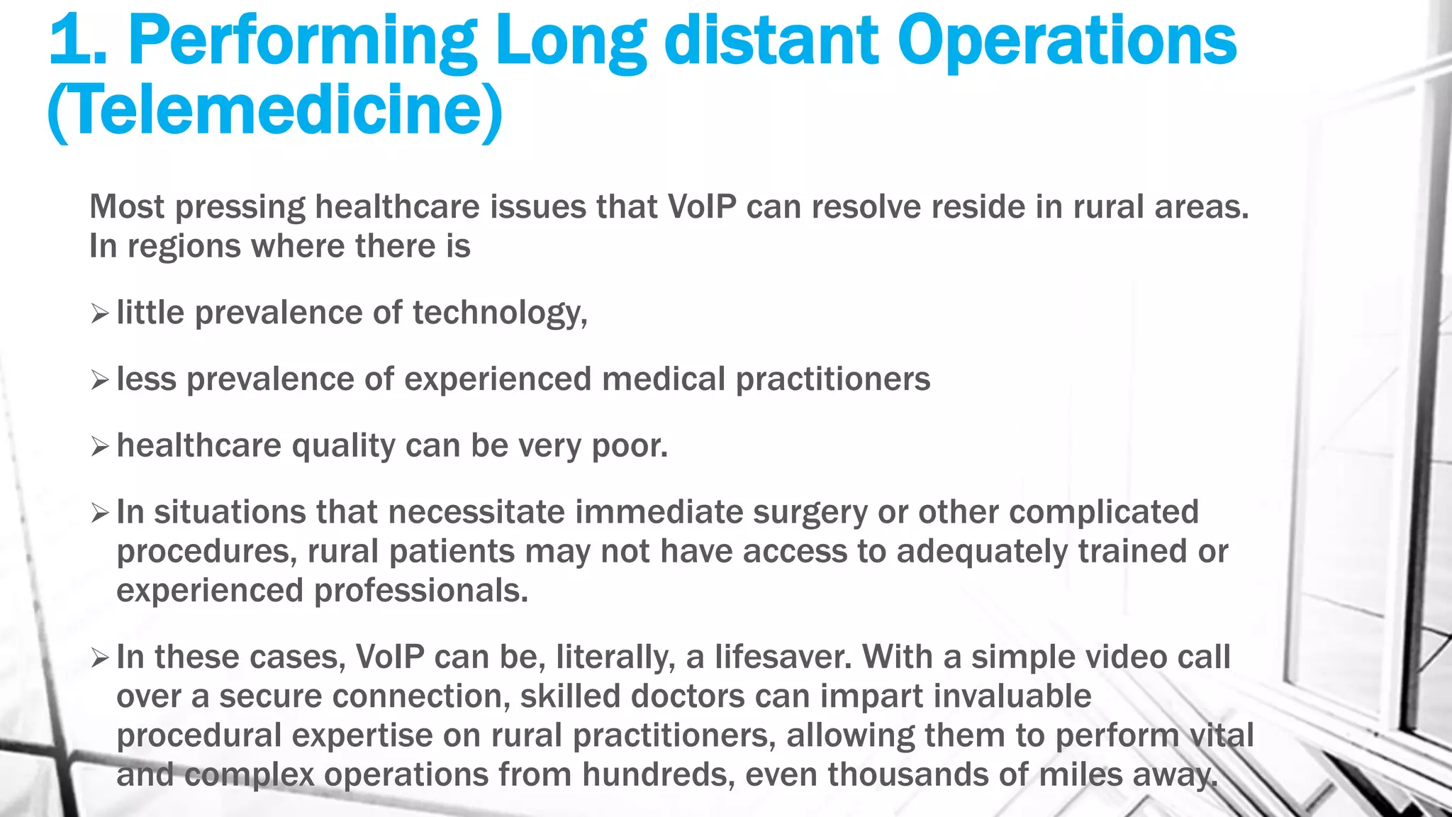 1. Performing Long distant Operations
(Telemedicine)
Most pressing healthcare issues that VoIP can resolve reside in rural areas.
In regions where there is
little prevalence of technology,
less prevalence of experienced medical practitioners
healthcare quality can be very poor.
In situations that necessitate immediate surgery or other complicated
procedures, rural patients may not have access to adequately trained or
experienced professionals.
In these cases, VoIP can be, literally, a lifesaver. With a simple video call
over a secure connection, skilled doctors can impart invaluable
procedural expertise on rural practitioners, allowing them to perform vital
and complex operations from hundreds, even thousands of miles away.
 