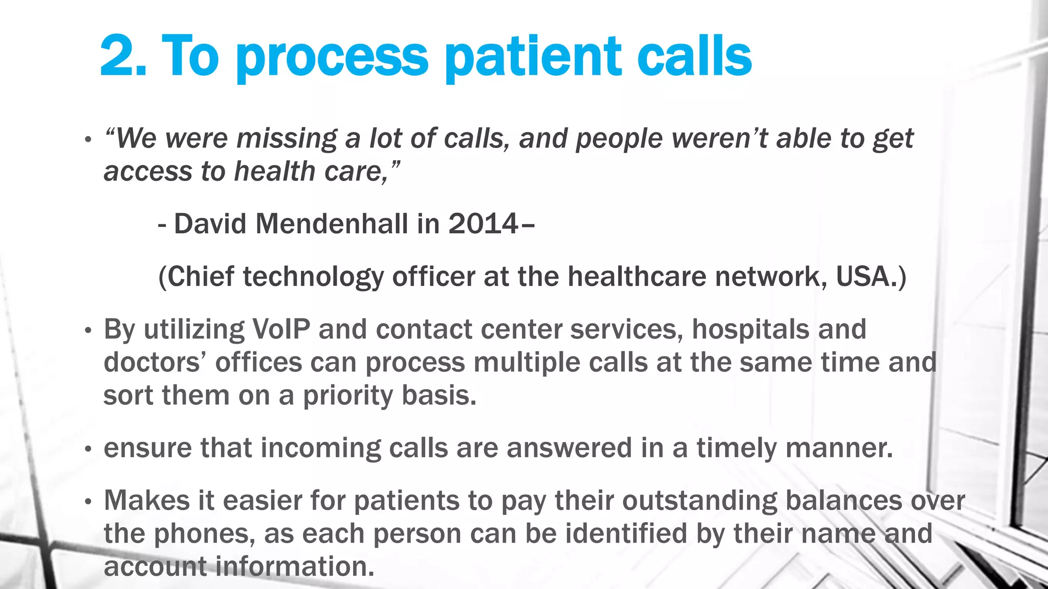 2. To process patient calls
• “We were missing a lot of calls, and people weren’t able to get
access to health care,”
- David Mendenhall in 2014–
(Chief technology officer at the healthcare network, USA.)
• By utilizing VoIP and contact center services, hospitals and
doctors’ offices can process multiple calls at the same time and
sort them on a priority basis.
• ensure that incoming calls are answered in a timely manner.
• Makes it easier for patients to pay their outstanding balances over
the phones, as each person can be identified by their name and
account information.
 