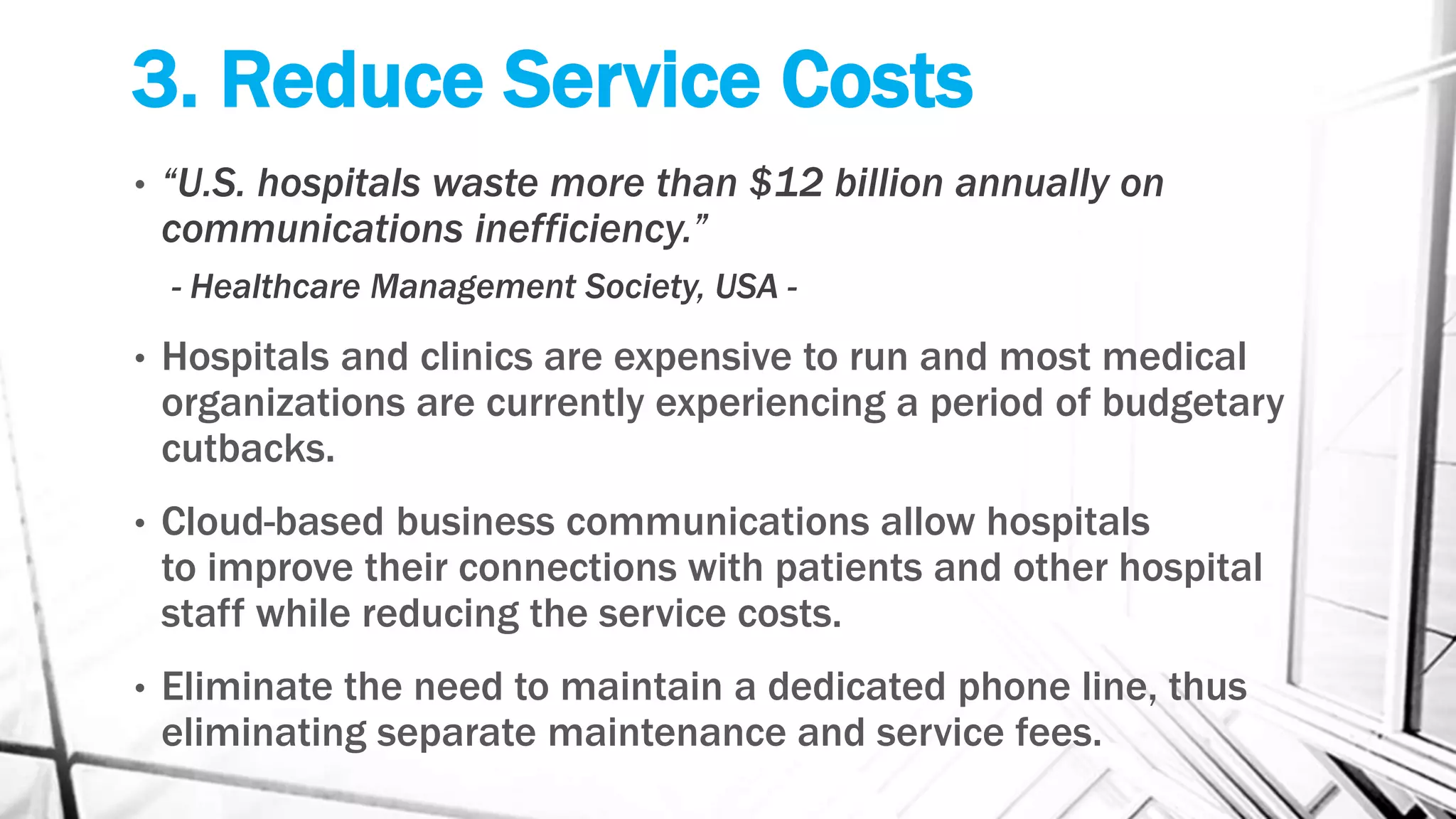 3. Reduce Service Costs
• “U.S. hospitals waste more than $12 billion annually on
communications inefficiency.”
- Healthcare Management Society, USA -
• Hospitals and clinics are expensive to run and most medical
organizations are currently experiencing a period of budgetary
cutbacks.
• Cloud-based business communications allow hospitals
to improve their connections with patients and other hospital
staff while reducing the service costs.
• Eliminate the need to maintain a dedicated phone line, thus
eliminating separate maintenance and service fees.
 