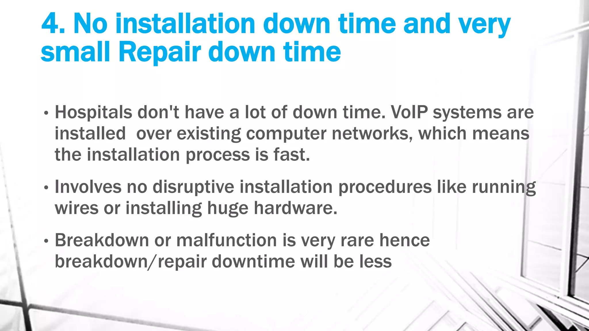4. No installation down time and very
small Repair down time
• Hospitals don't have a lot of down time. VoIP systems are
installed over existing computer networks, which means
the installation process is fast.
• Involves no disruptive installation procedures like running
wires or installing huge hardware.
• Breakdown or malfunction is very rare hence
breakdown/repair downtime will be less
 
