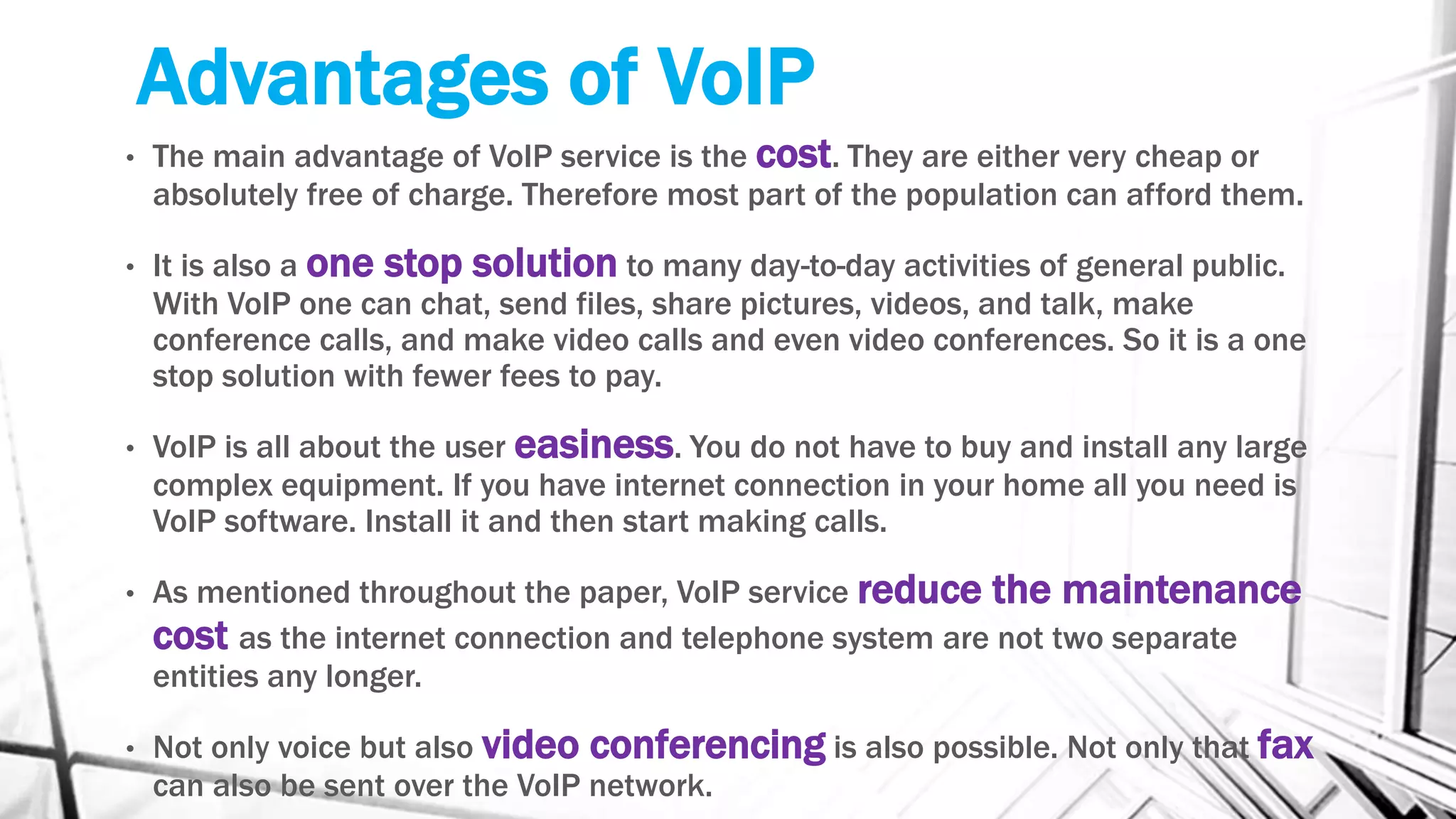 Advantages of VoIP
• The main advantage of VoIP service is the cost. They are either very cheap or
absolutely free of charge. Therefore most part of the population can afford them.
• It is also a one stop solution to many day-to-day activities of general public.
With VoIP one can chat, send files, share pictures, videos, and talk, make
conference calls, and make video calls and even video conferences. So it is a one
stop solution with fewer fees to pay.
• VoIP is all about the user easiness. You do not have to buy and install any large
complex equipment. If you have internet connection in your home all you need is
VoIP software. Install it and then start making calls.
• As mentioned throughout the paper, VoIP service reduce the maintenance
cost as the internet connection and telephone system are not two separate
entities any longer.
• Not only voice but also video conferencing is also possible. Not only that fax
can also be sent over the VoIP network.
 