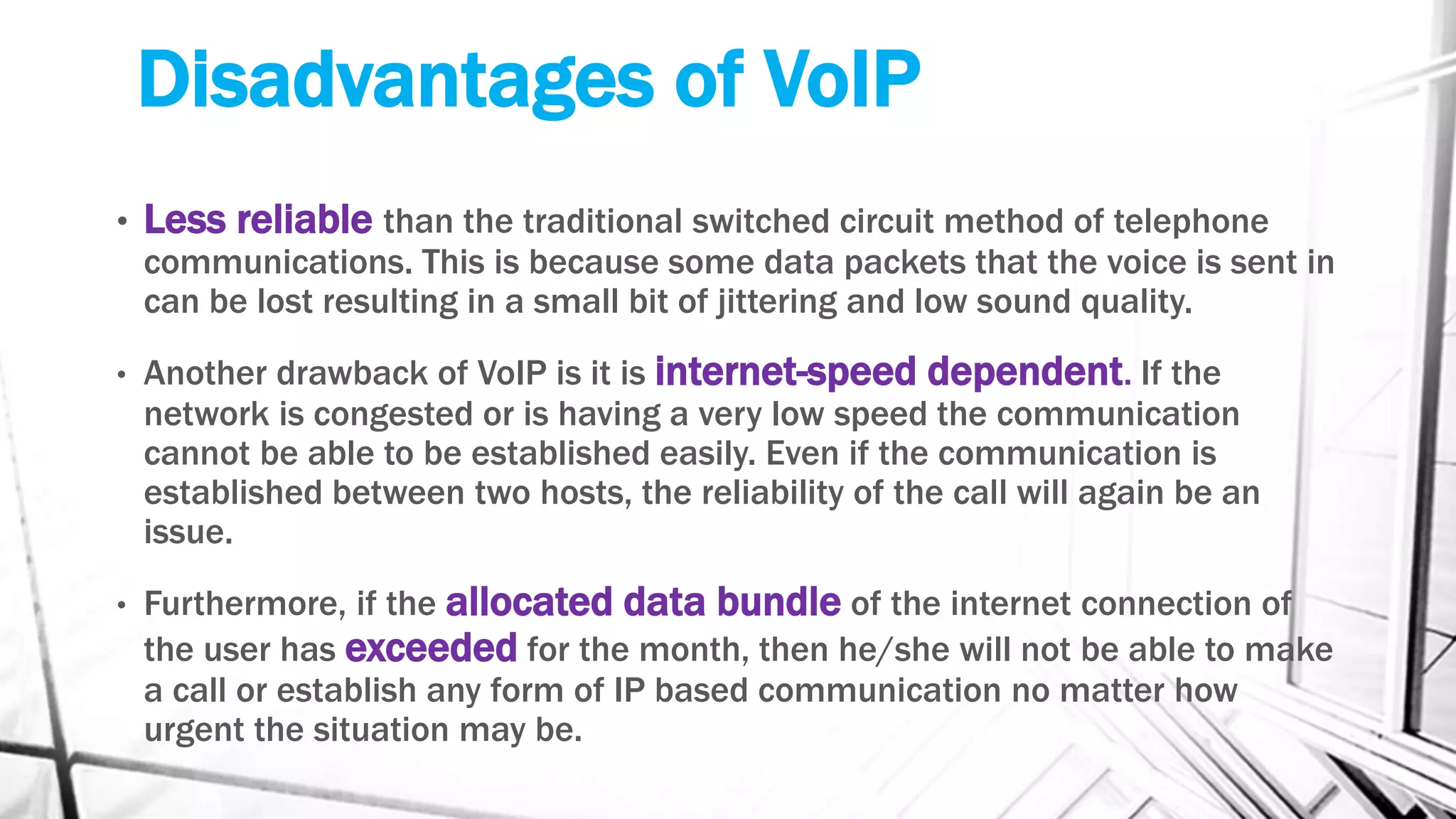 • Less reliable than the traditional switched circuit method of telephone
communications. This is because some data packets that the voice is sent in
can be lost resulting in a small bit of jittering and low sound quality.
• Another drawback of VoIP is it is internet-speed dependent. If the
network is congested or is having a very low speed the communication
cannot be able to be established easily. Even if the communication is
established between two hosts, the reliability of the call will again be an
issue.
• Furthermore, if the allocated data bundle of the internet connection of
the user has exceeded for the month, then he/she will not be able to make
a call or establish any form of IP based communication no matter how
urgent the situation may be.
Disadvantages of VoIP
 
